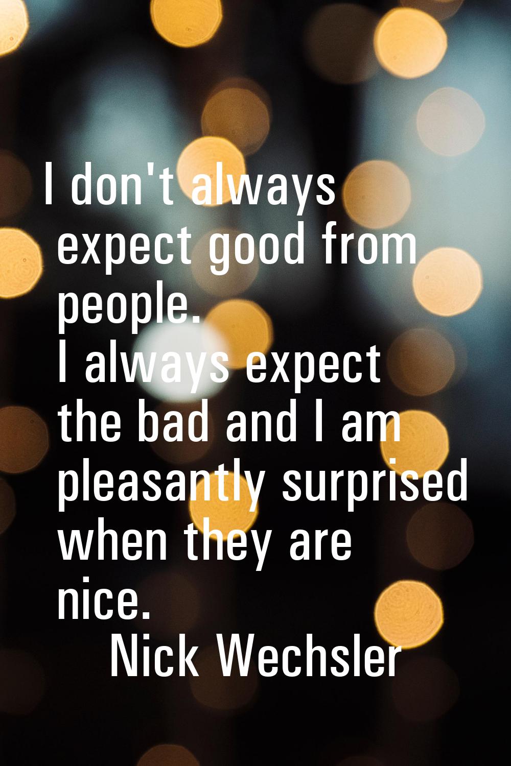 I don't always expect good from people. I always expect the bad and I am pleasantly surprised when 