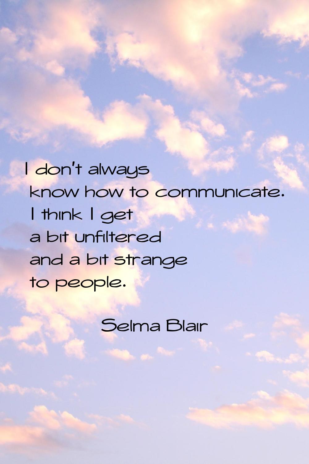 I don't always know how to communicate. I think I get a bit unfiltered and a bit strange to people.