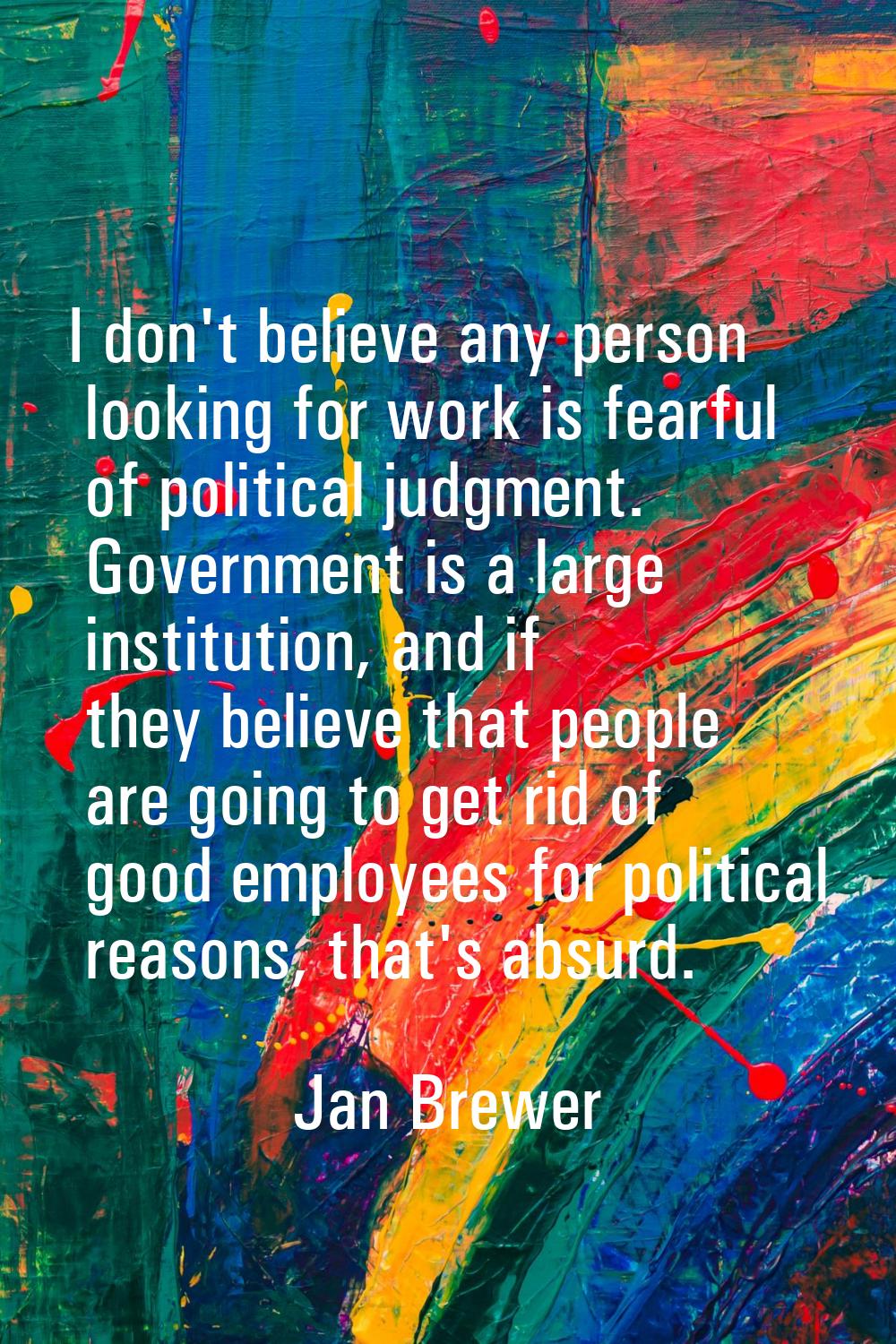 I don't believe any person looking for work is fearful of political judgment. Government is a large