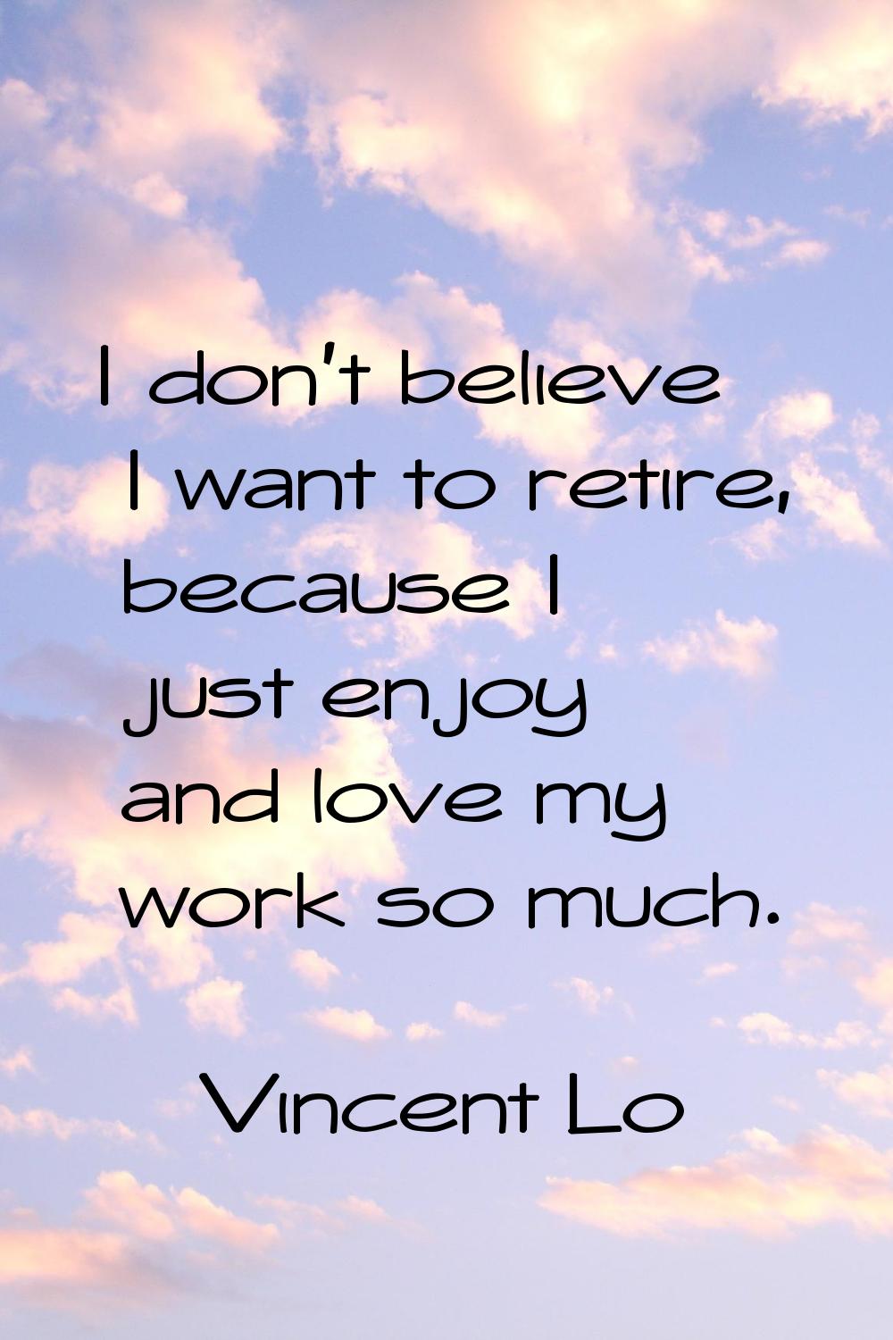 I don't believe I want to retire, because I just enjoy and love my work so much.