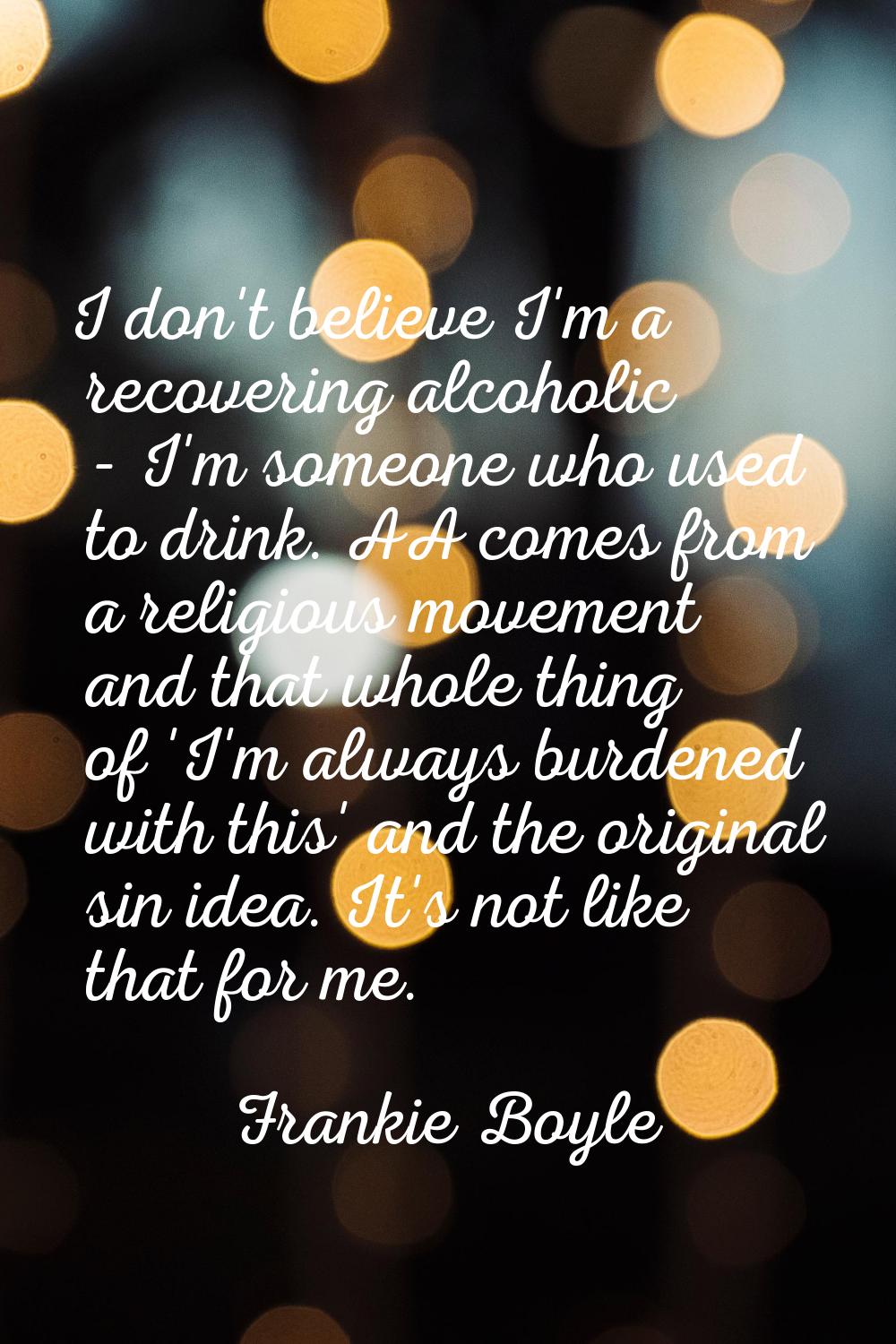 I don't believe I'm a recovering alcoholic - I'm someone who used to drink. AA comes from a religio