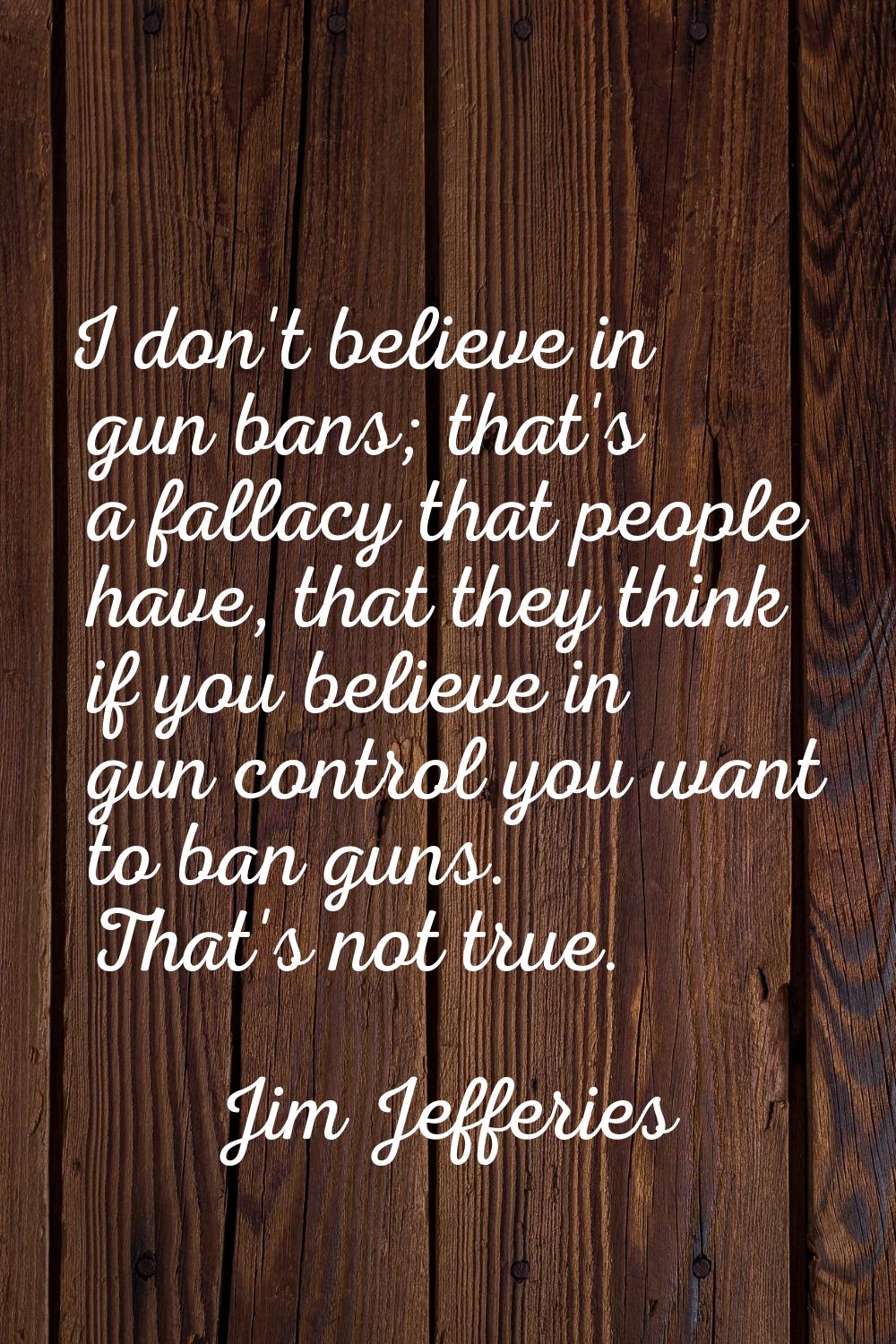 I don't believe in gun bans; that's a fallacy that people have, that they think if you believe in g