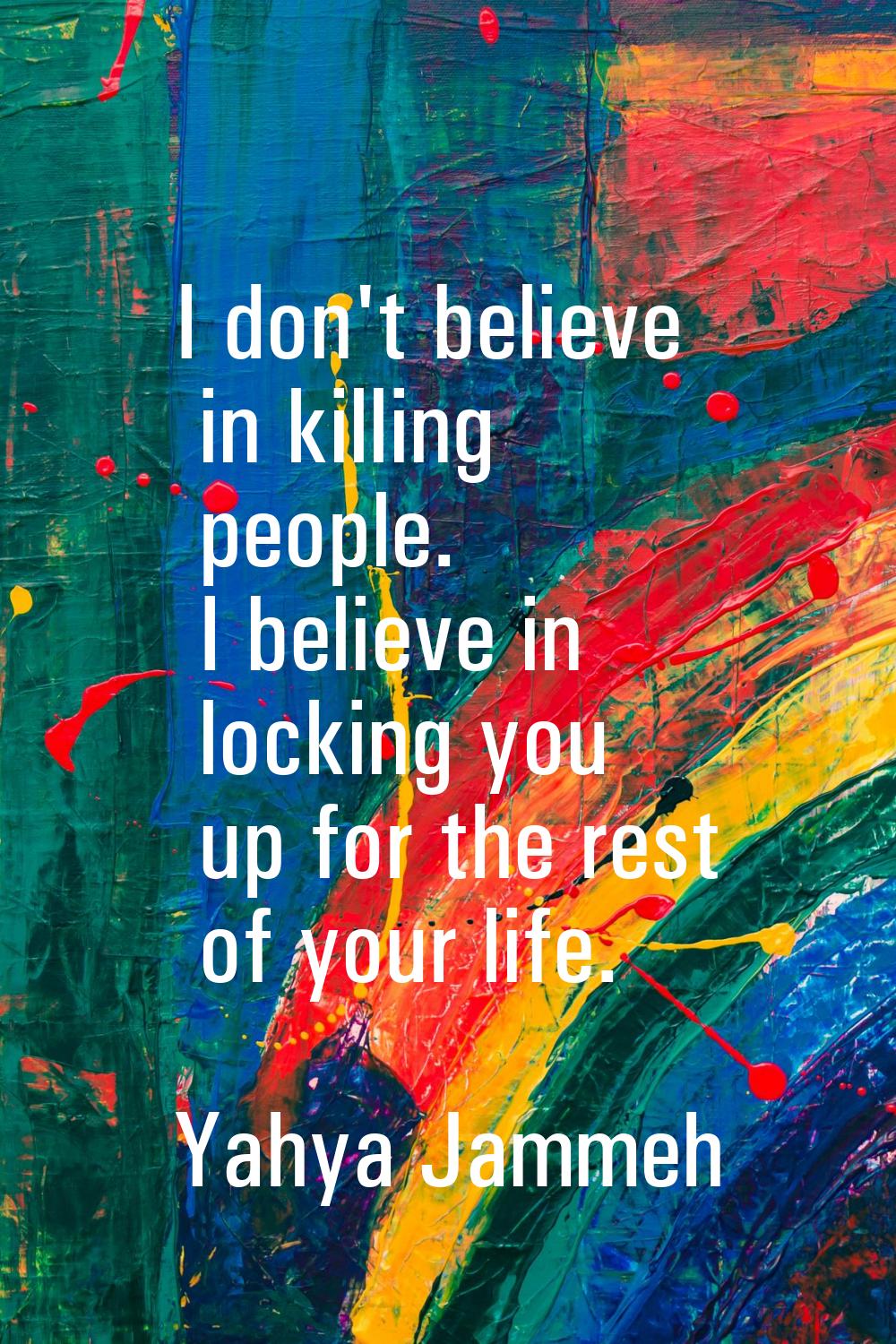 I don't believe in killing people. I believe in locking you up for the rest of your life.