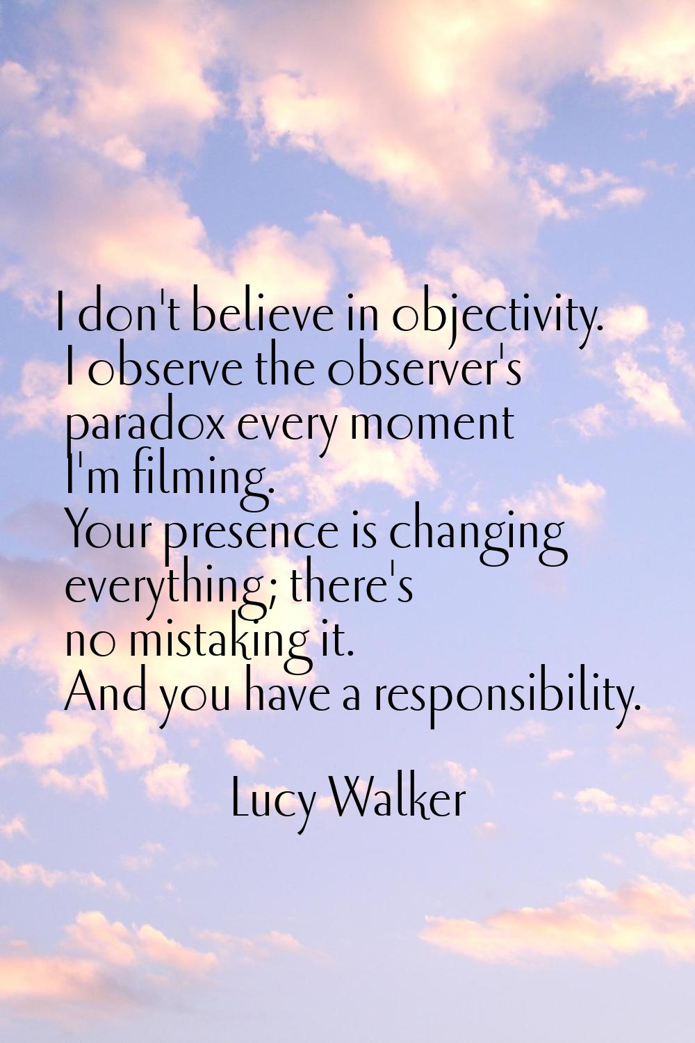 I don't believe in objectivity. I observe the observer's paradox every moment I'm filming. Your pre