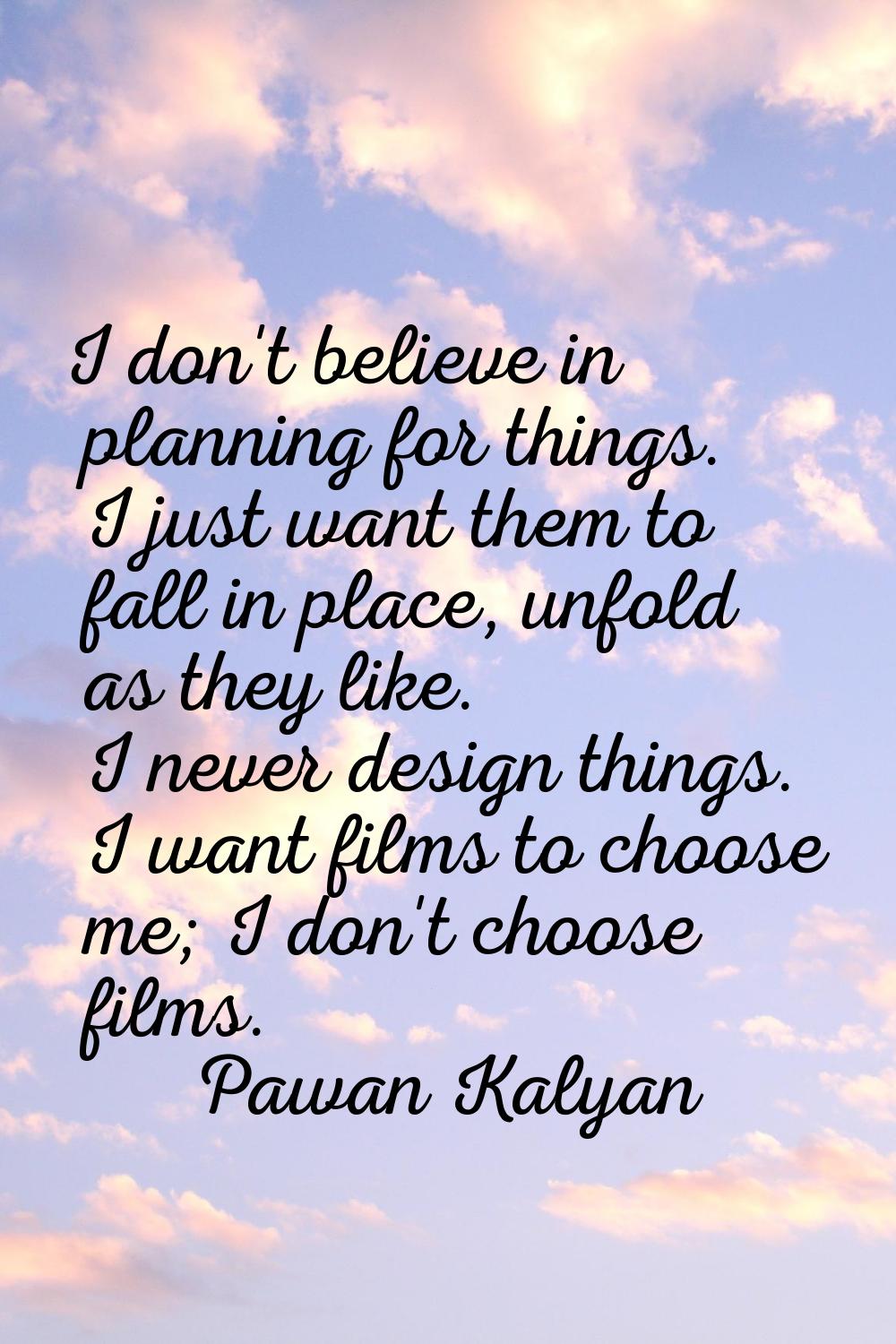 I don't believe in planning for things. I just want them to fall in place, unfold as they like. I n