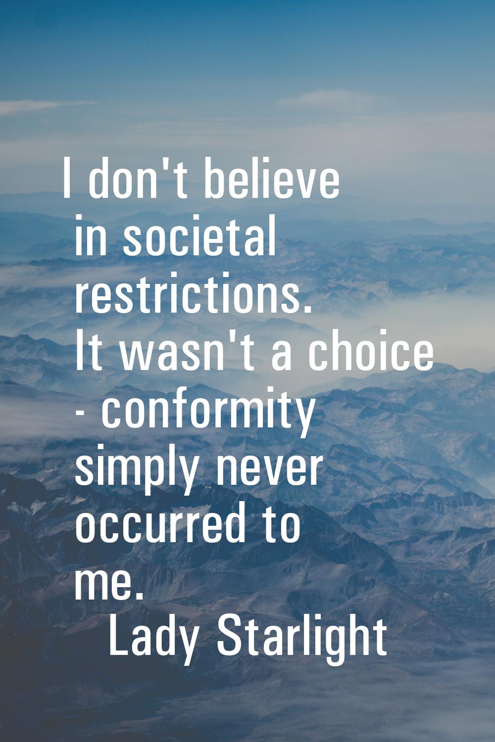 I don't believe in societal restrictions. It wasn't a choice - conformity simply never occurred to 