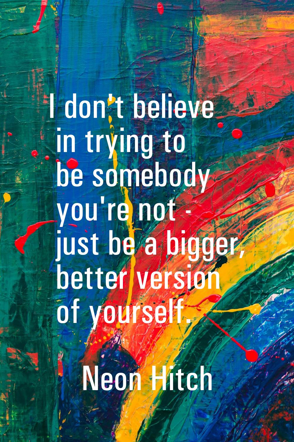 I don't believe in trying to be somebody you're not - just be a bigger, better version of yourself.