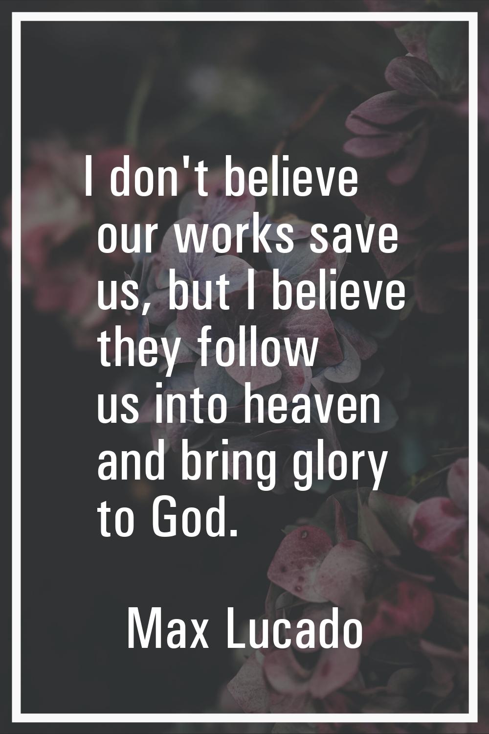 I don't believe our works save us, but I believe they follow us into heaven and bring glory to God.