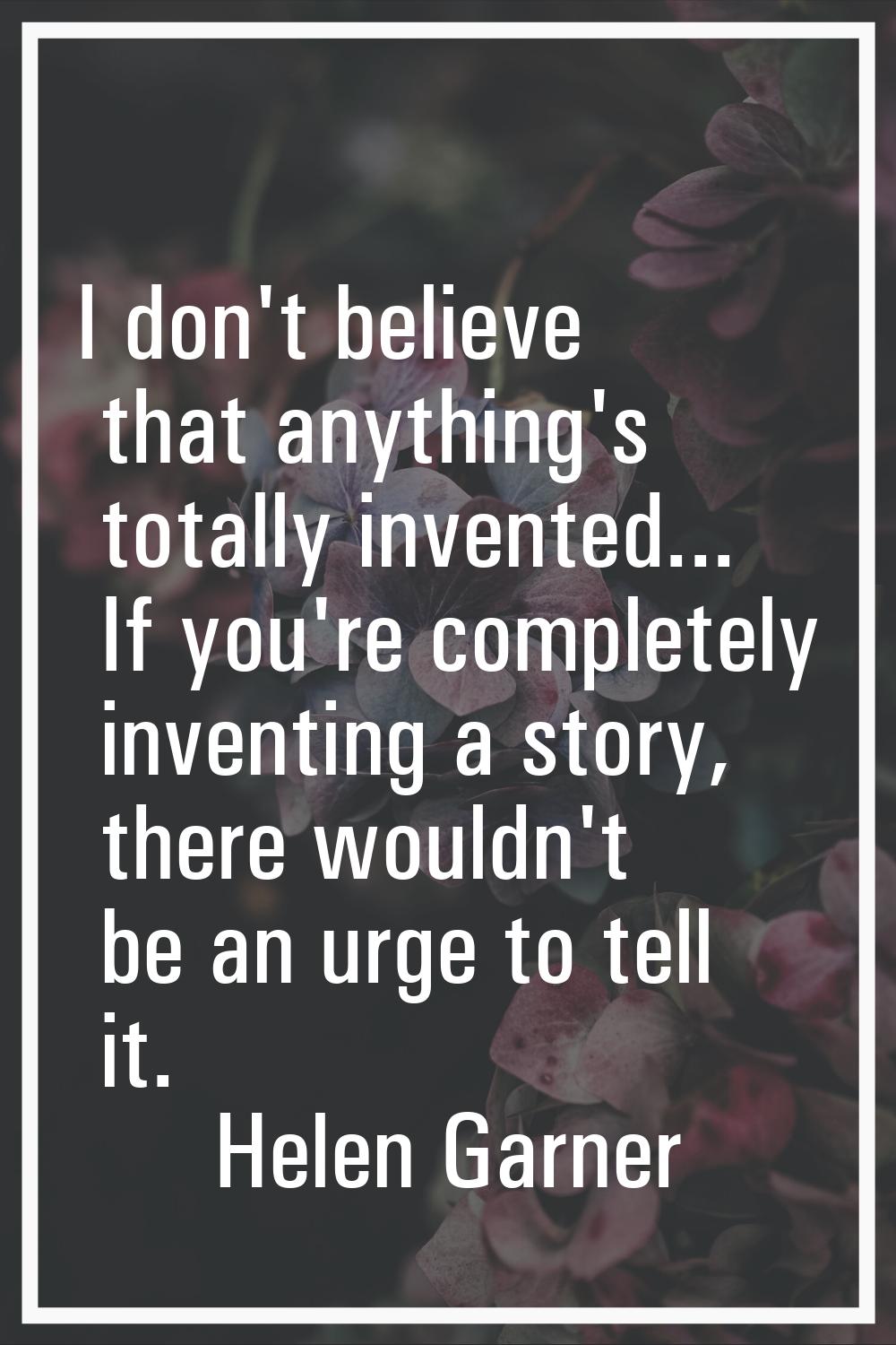 I don't believe that anything's totally invented... If you're completely inventing a story, there w