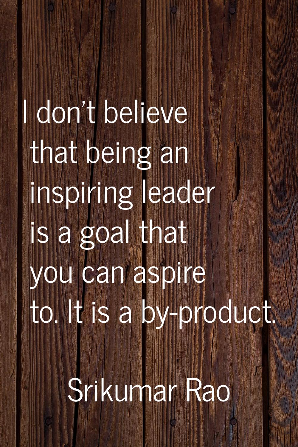 I don't believe that being an inspiring leader is a goal that you can aspire to. It is a by-product