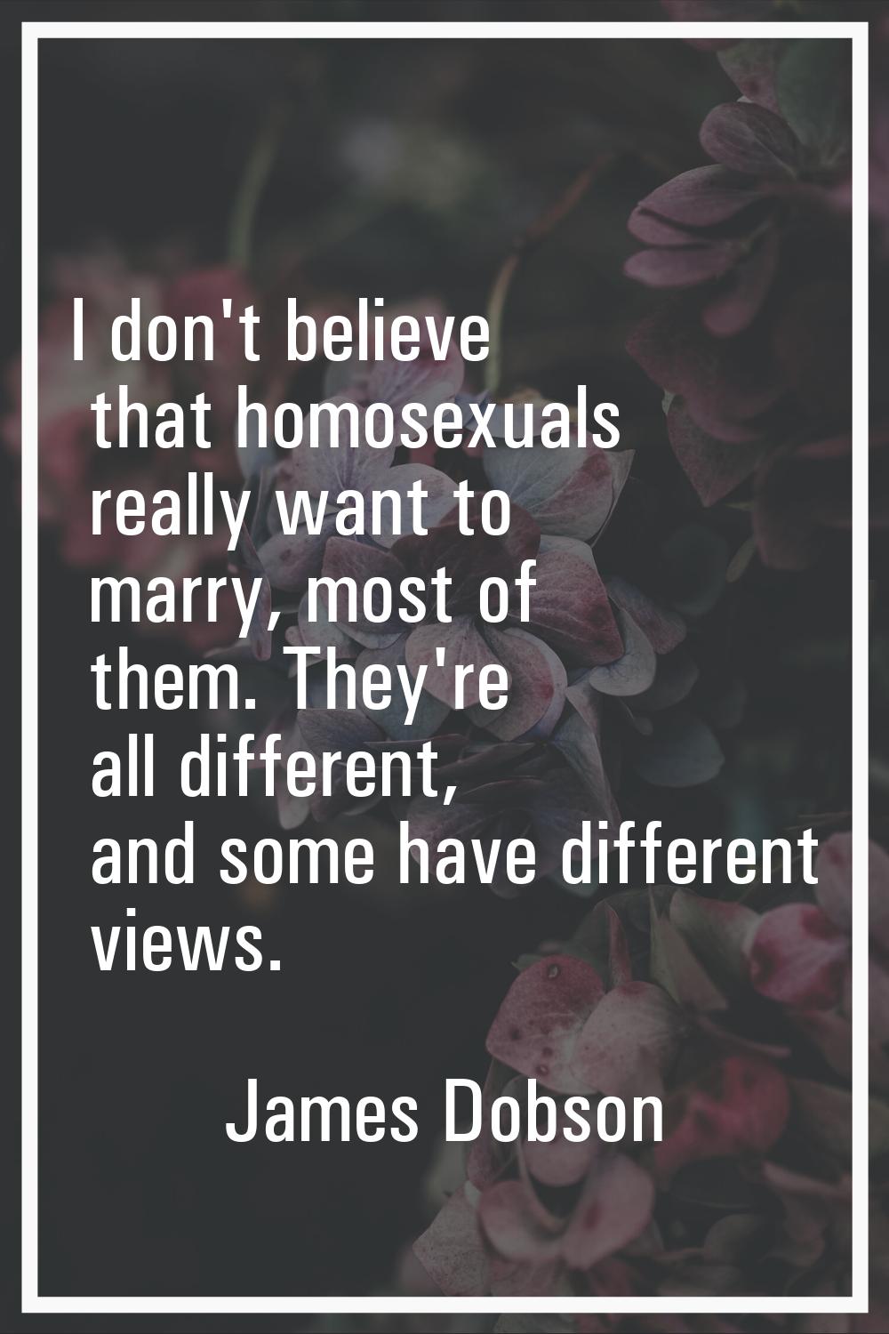 I don't believe that homosexuals really want to marry, most of them. They're all different, and som