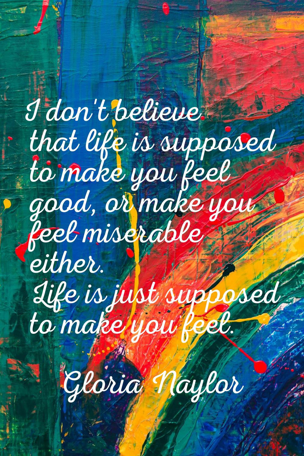 I don't believe that life is supposed to make you feel good, or make you feel miserable either. Lif