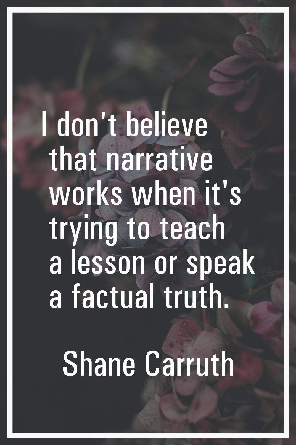 I don't believe that narrative works when it's trying to teach a lesson or speak a factual truth.