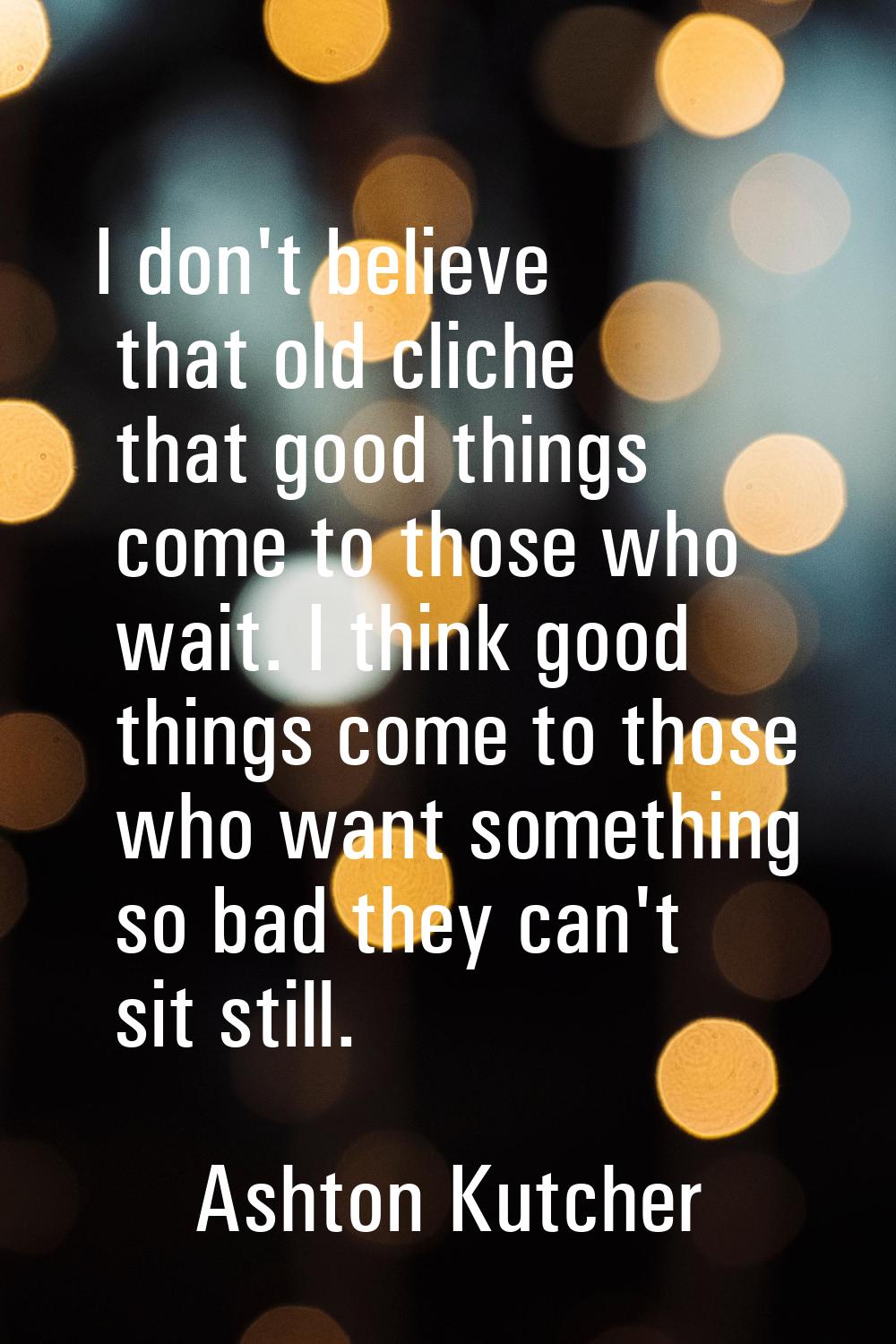 I don't believe that old cliche that good things come to those who wait. I think good things come t