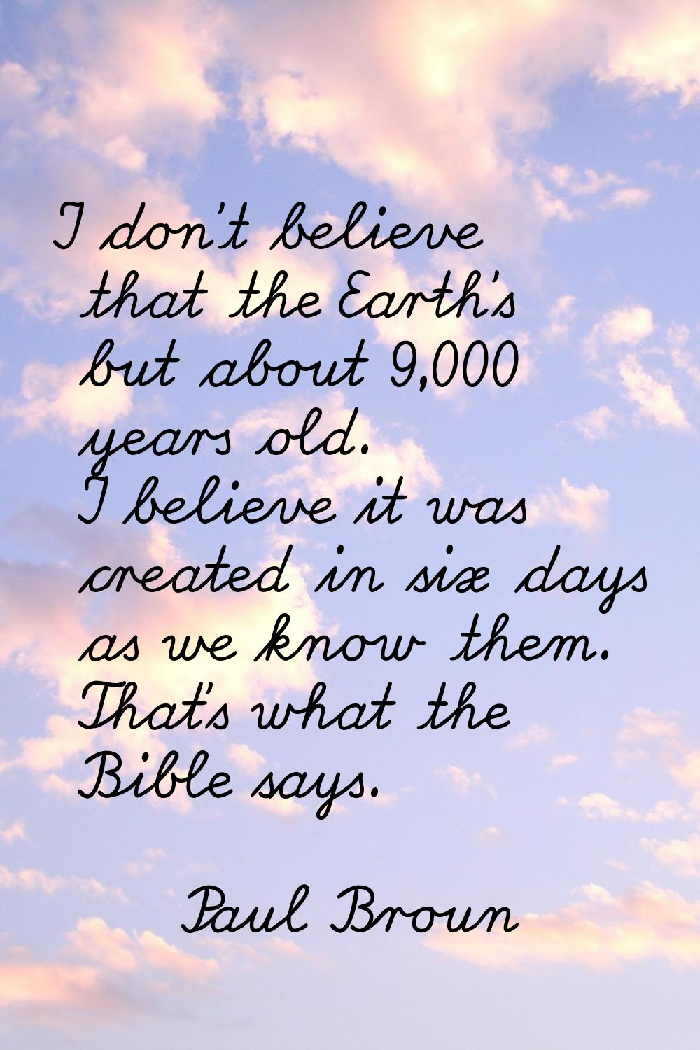 I don't believe that the Earth's but about 9,000 years old. I believe it was created in six days as