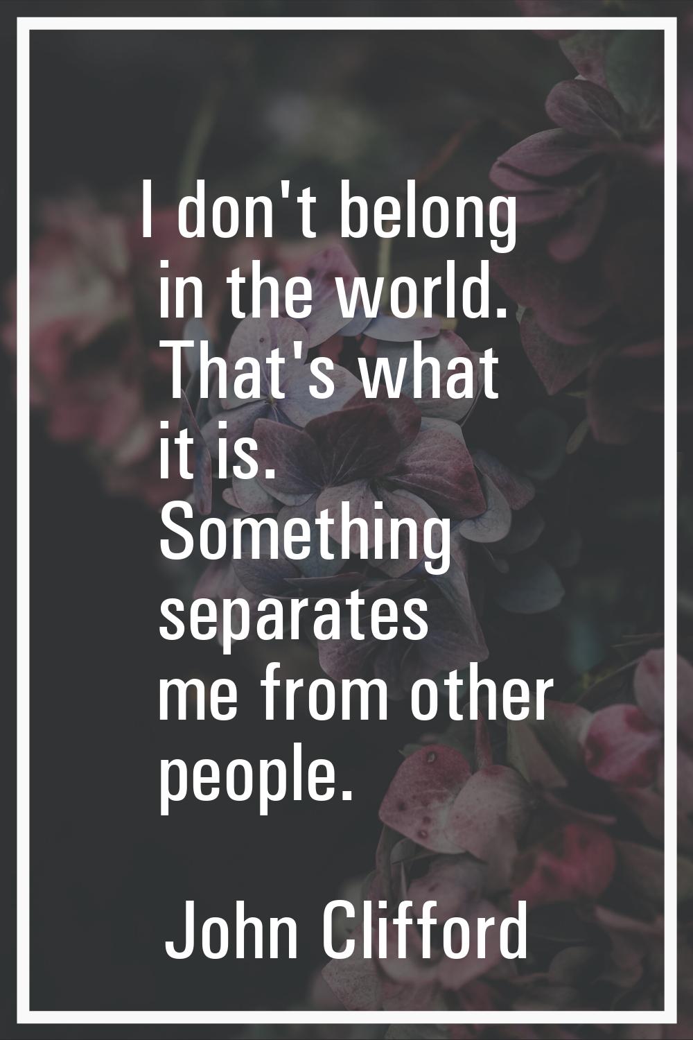 I don't belong in the world. That's what it is. Something separates me from other people.