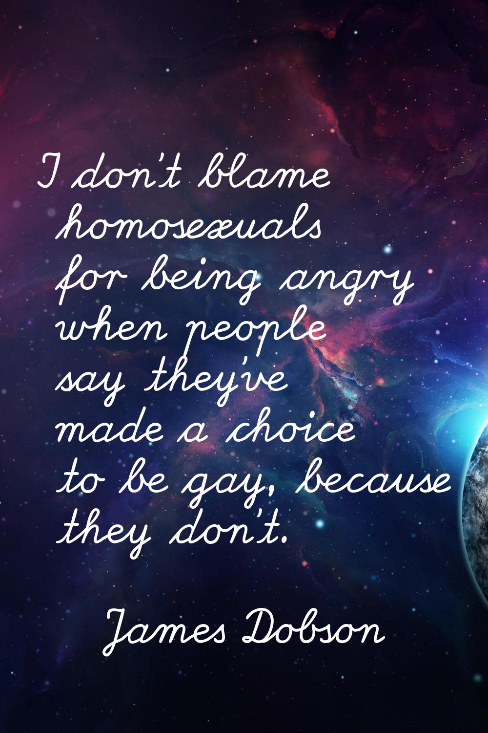 I don't blame homosexuals for being angry when people say they've made a choice to be gay, because 