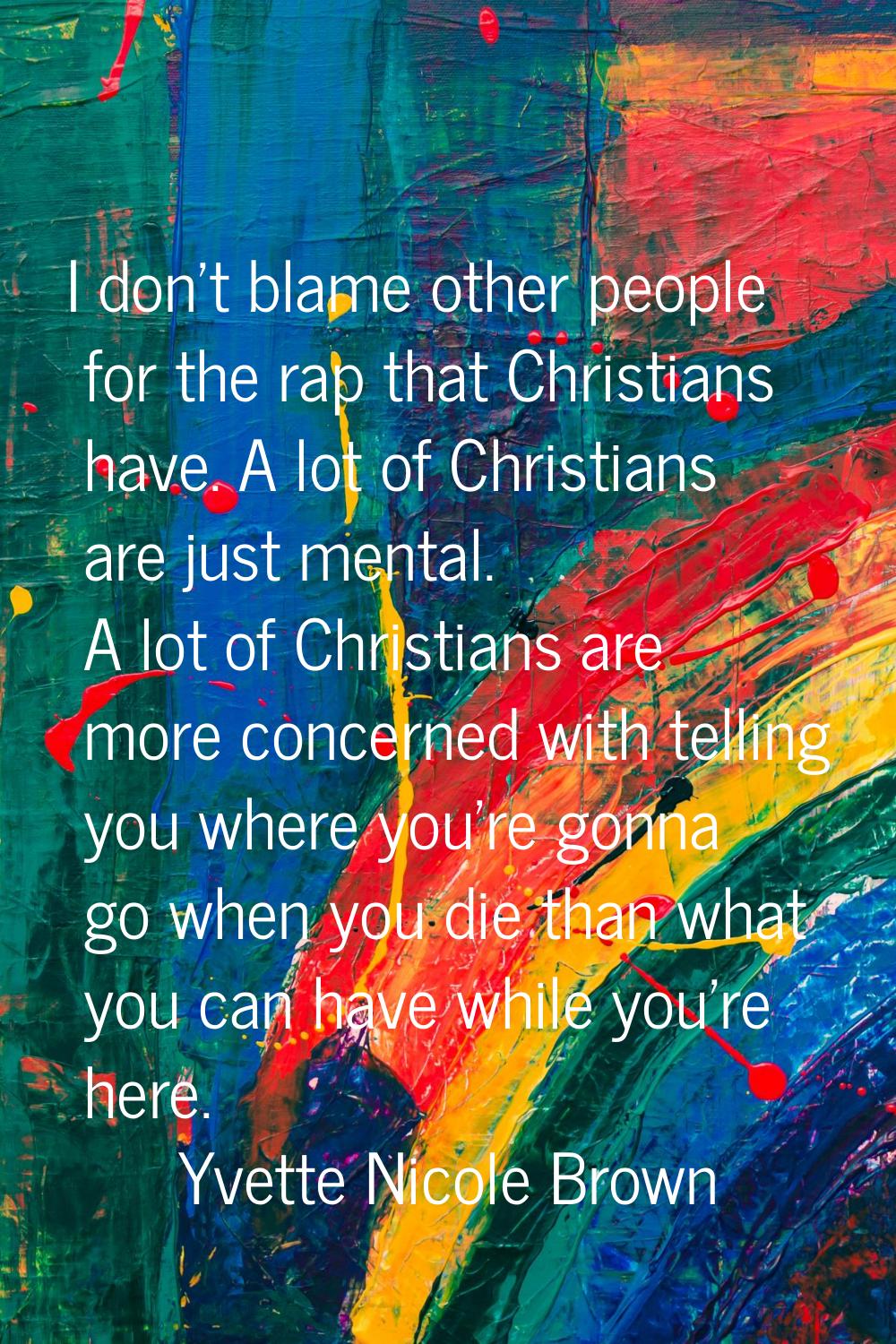 I don't blame other people for the rap that Christians have. A lot of Christians are just mental. A