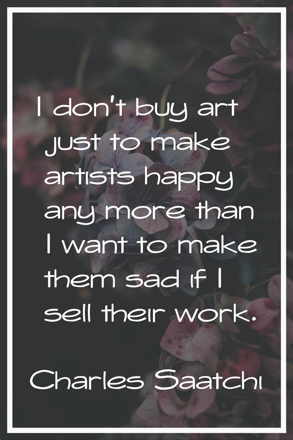 I don't buy art just to make artists happy any more than I want to make them sad if I sell their wo