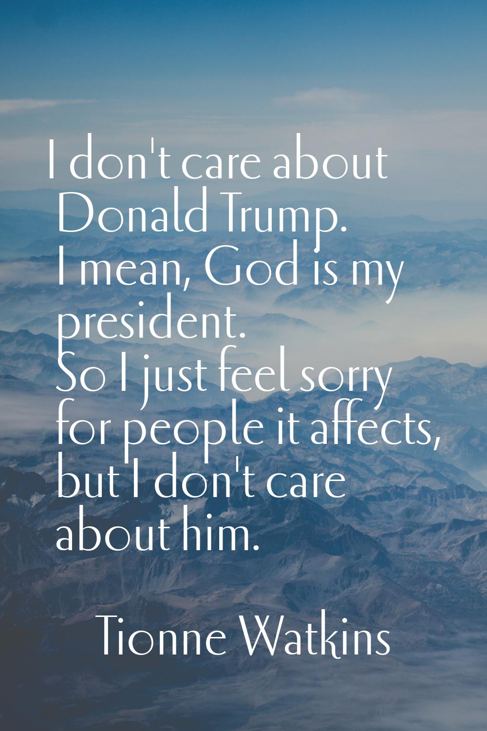 I don't care about Donald Trump. I mean, God is my president. So I just feel sorry for people it af