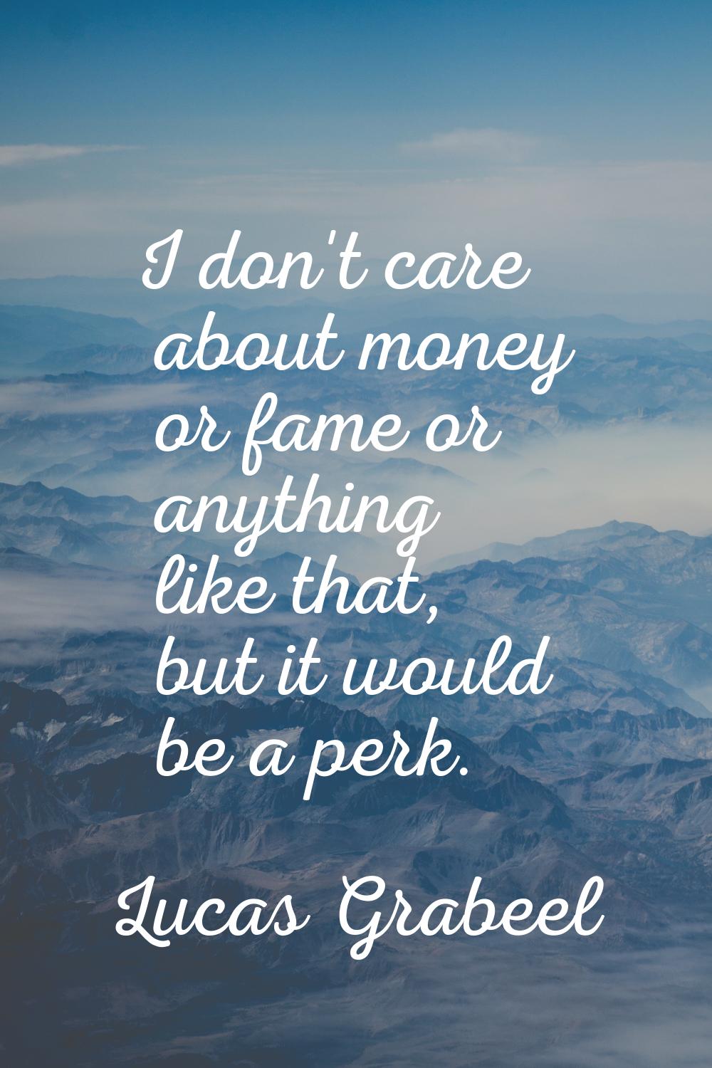I don't care about money or fame or anything like that, but it would be a perk.