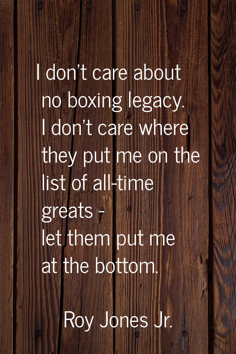 I don't care about no boxing legacy. I don't care where they put me on the list of all-time greats 