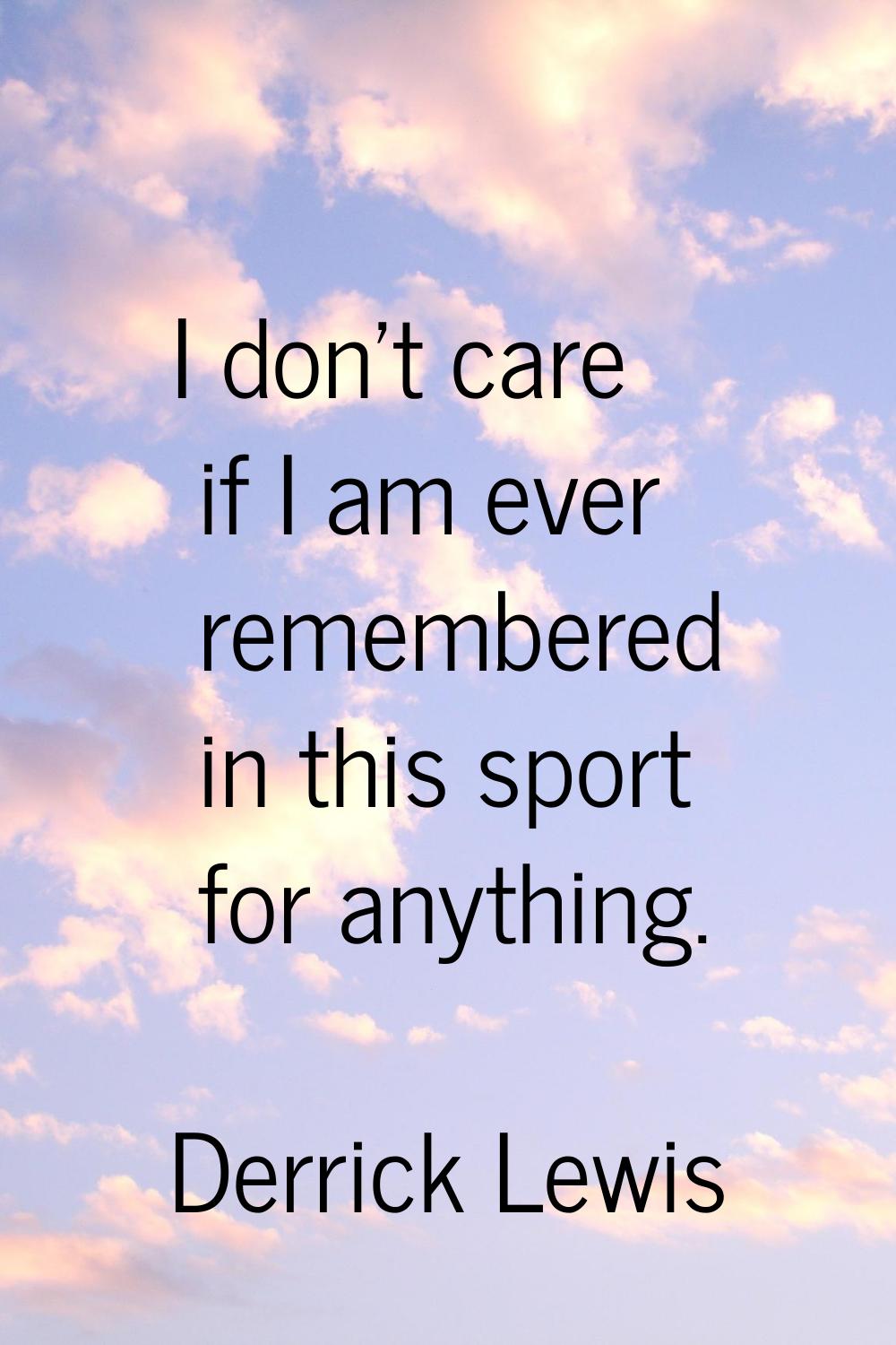 I don't care if I am ever remembered in this sport for anything.