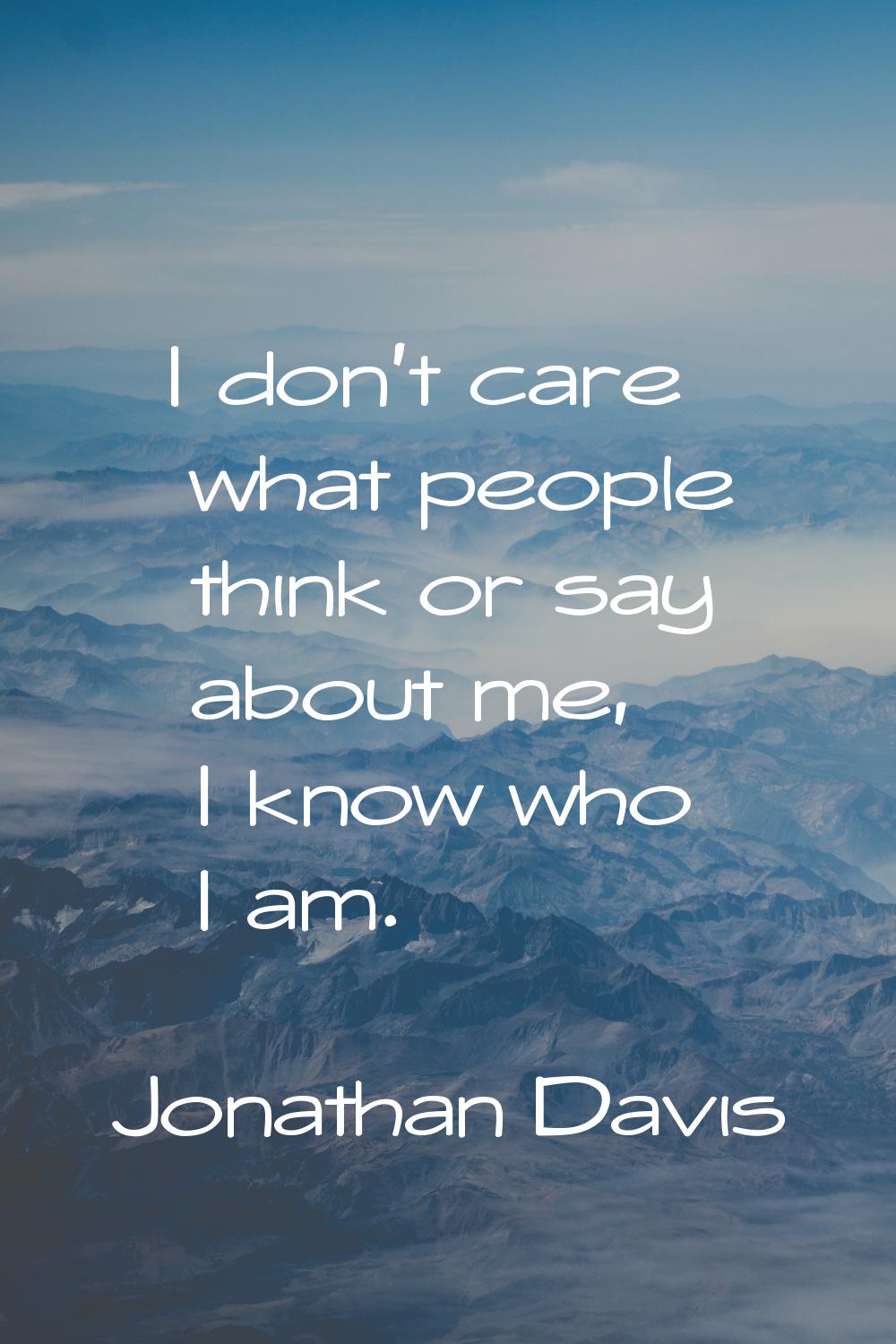I don't care what people think or say about me, I know who I am.