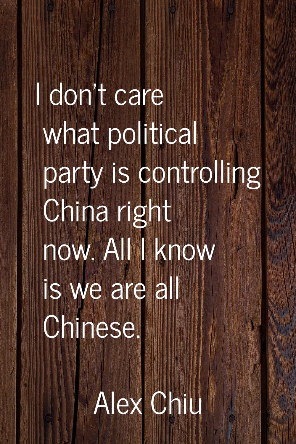 I don't care what political party is controlling China right now. All I know is we are all Chinese.