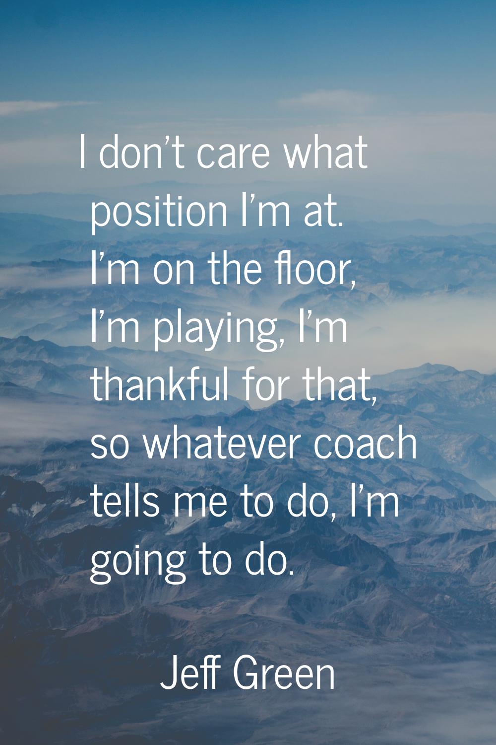I don't care what position I'm at. I'm on the floor, I'm playing, I'm thankful for that, so whateve
