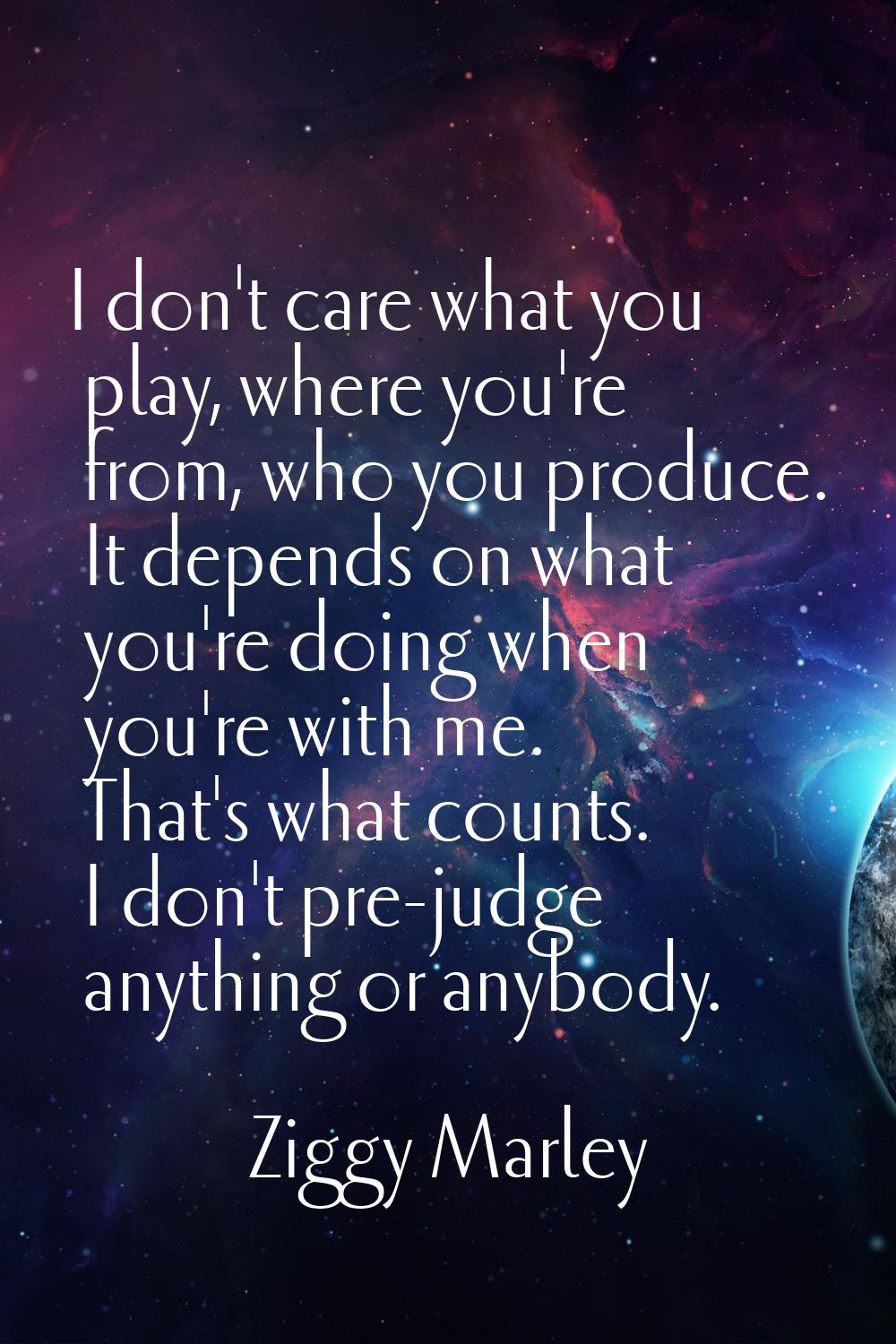 I don't care what you play, where you're from, who you produce. It depends on what you're doing whe