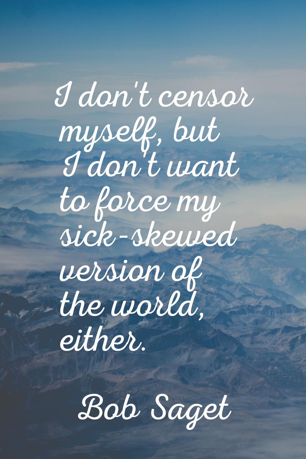 I don't censor myself, but I don't want to force my sick-skewed version of the world, either.