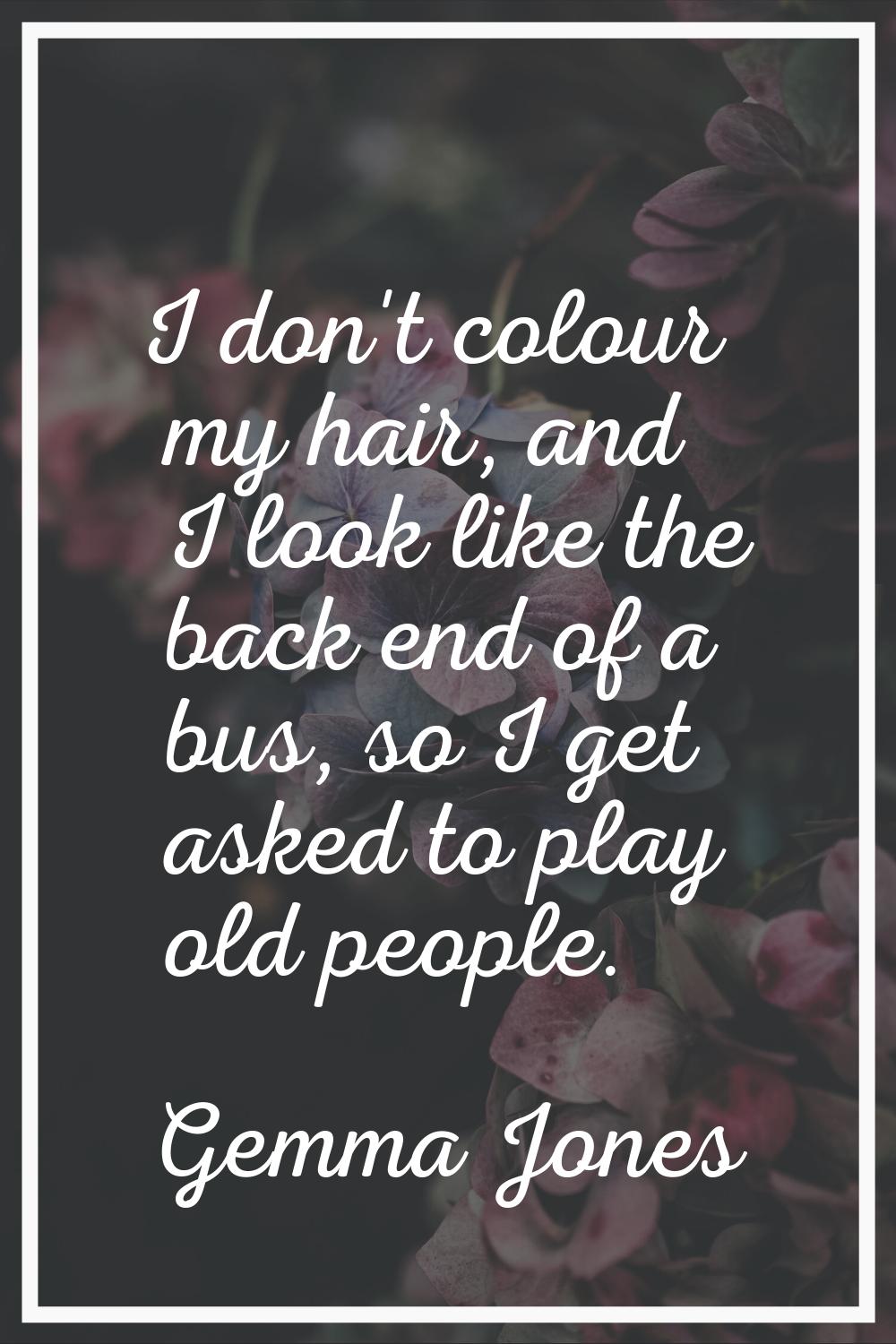 I don't colour my hair, and I look like the back end of a bus, so I get asked to play old people.