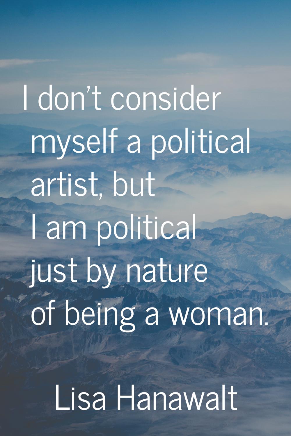 I don't consider myself a political artist, but I am political just by nature of being a woman.