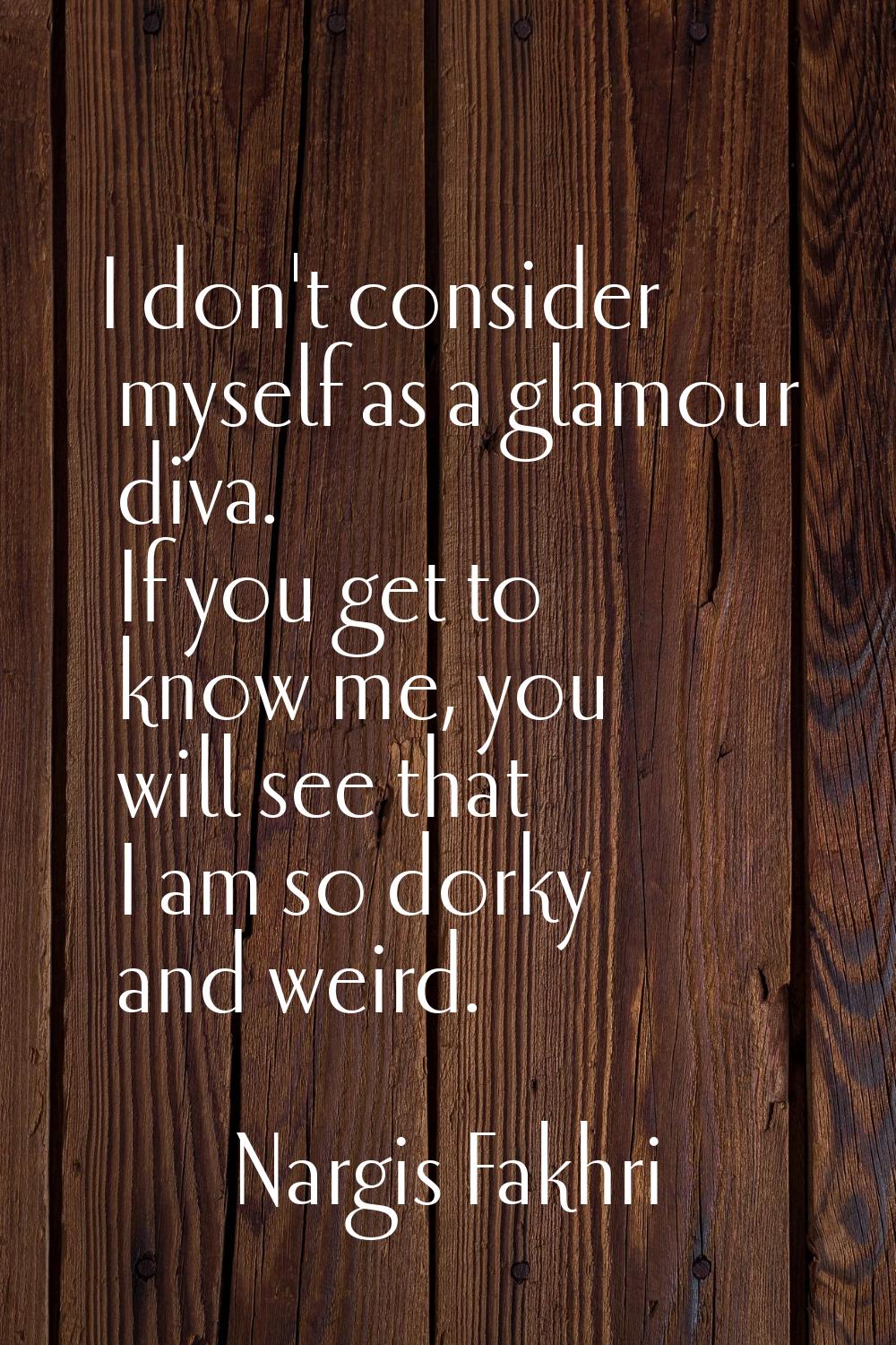 I don't consider myself as a glamour diva. If you get to know me, you will see that I am so dorky a
