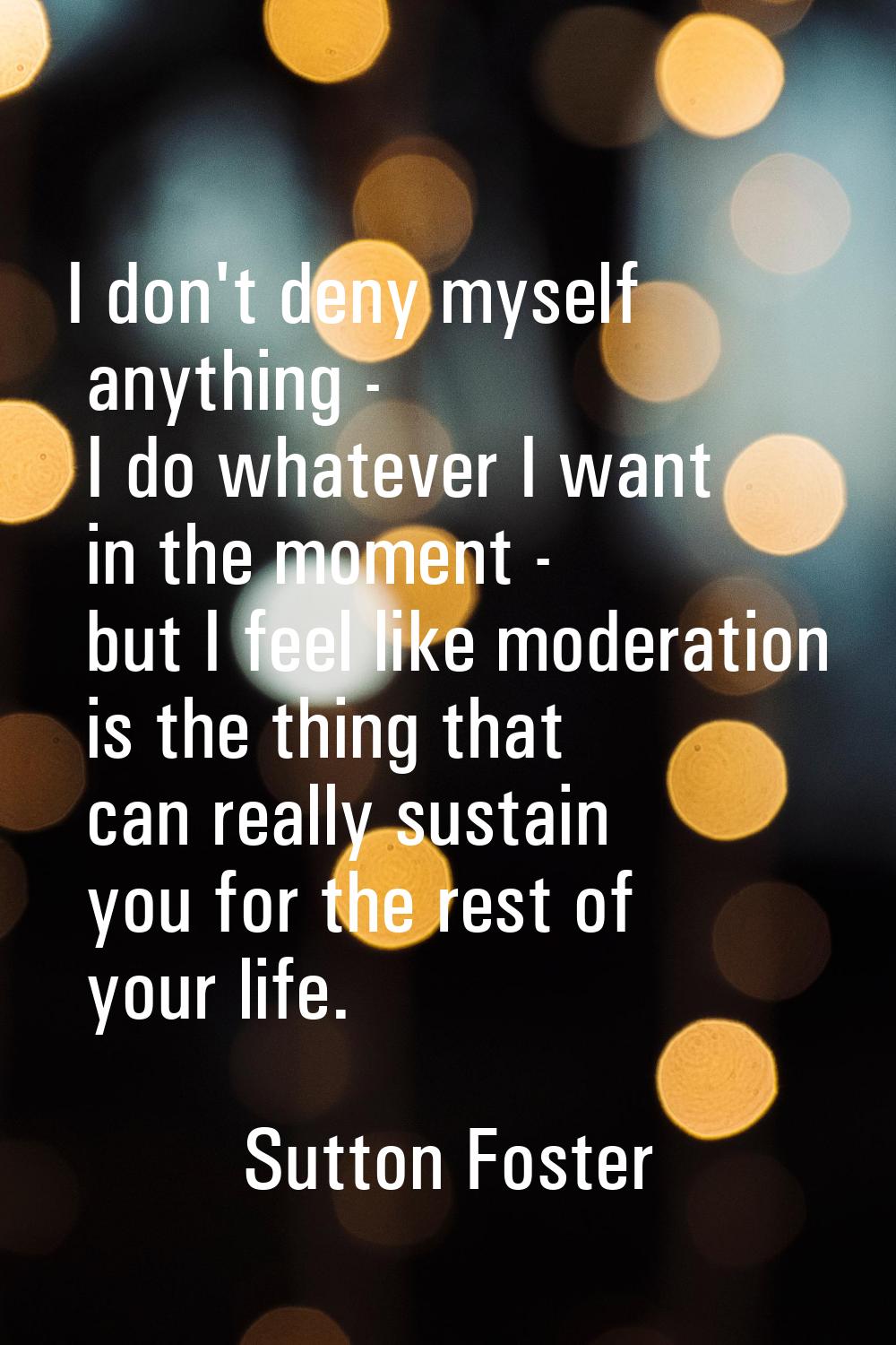 I don't deny myself anything - I do whatever I want in the moment - but I feel like moderation is t