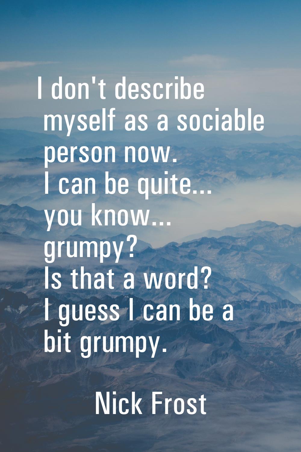 I don't describe myself as a sociable person now. I can be quite... you know... grumpy? Is that a w