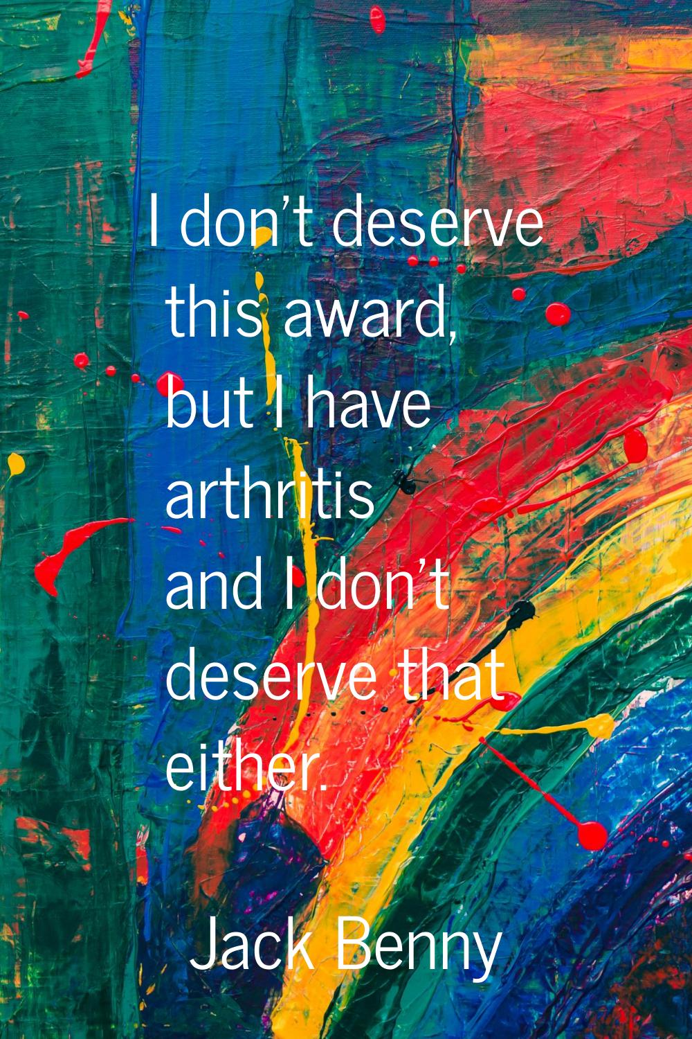 I don't deserve this award, but I have arthritis and I don't deserve that either.