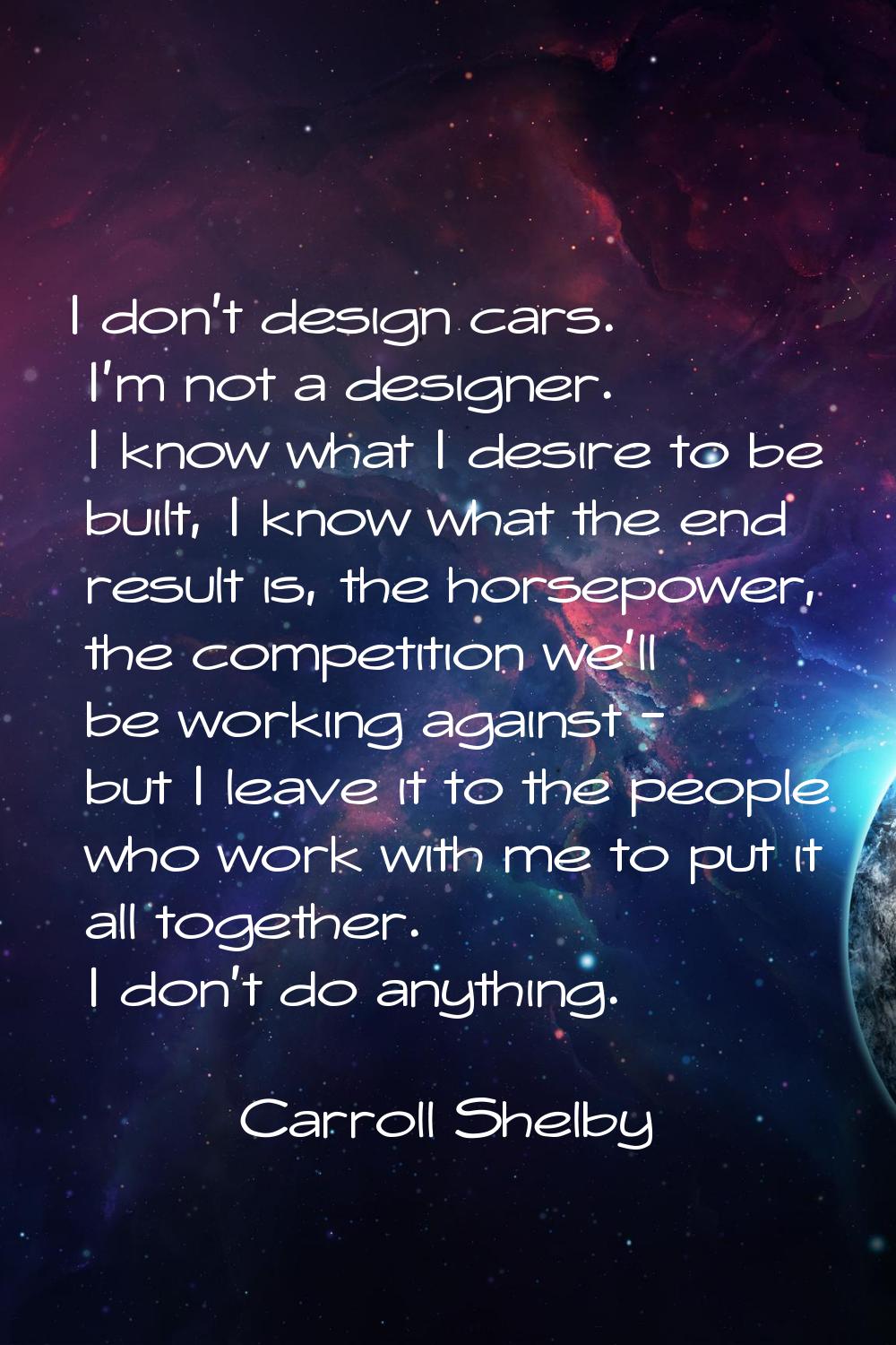 I don't design cars. I'm not a designer. I know what I desire to be built, I know what the end resu