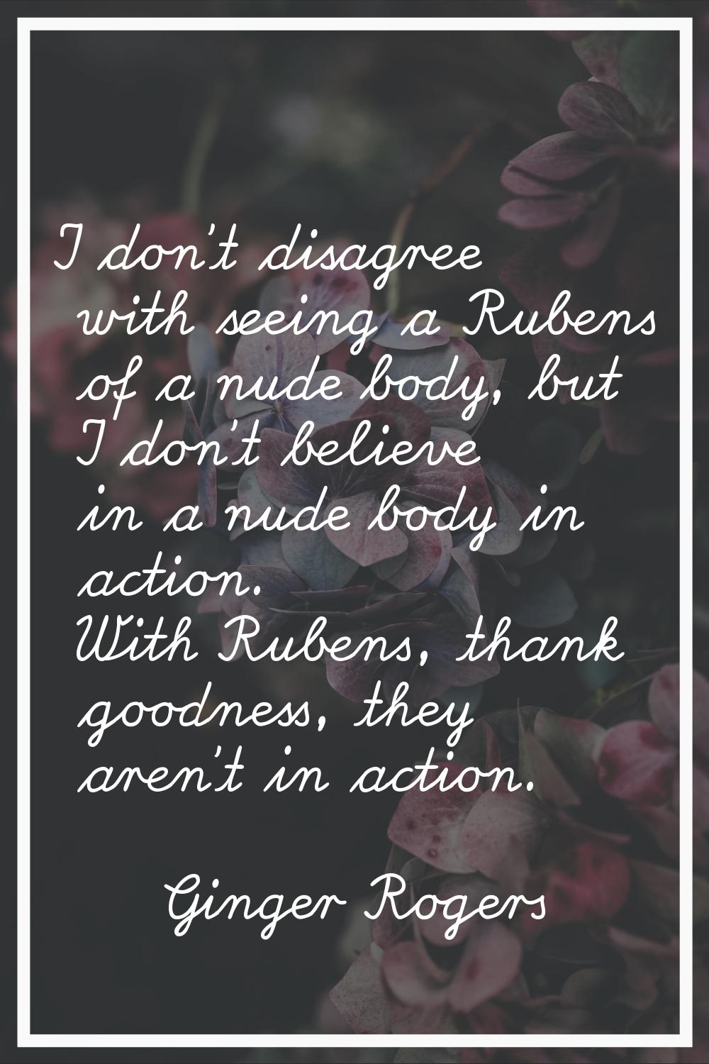 I don't disagree with seeing a Rubens of a nude body, but I don't believe in a nude body in action.