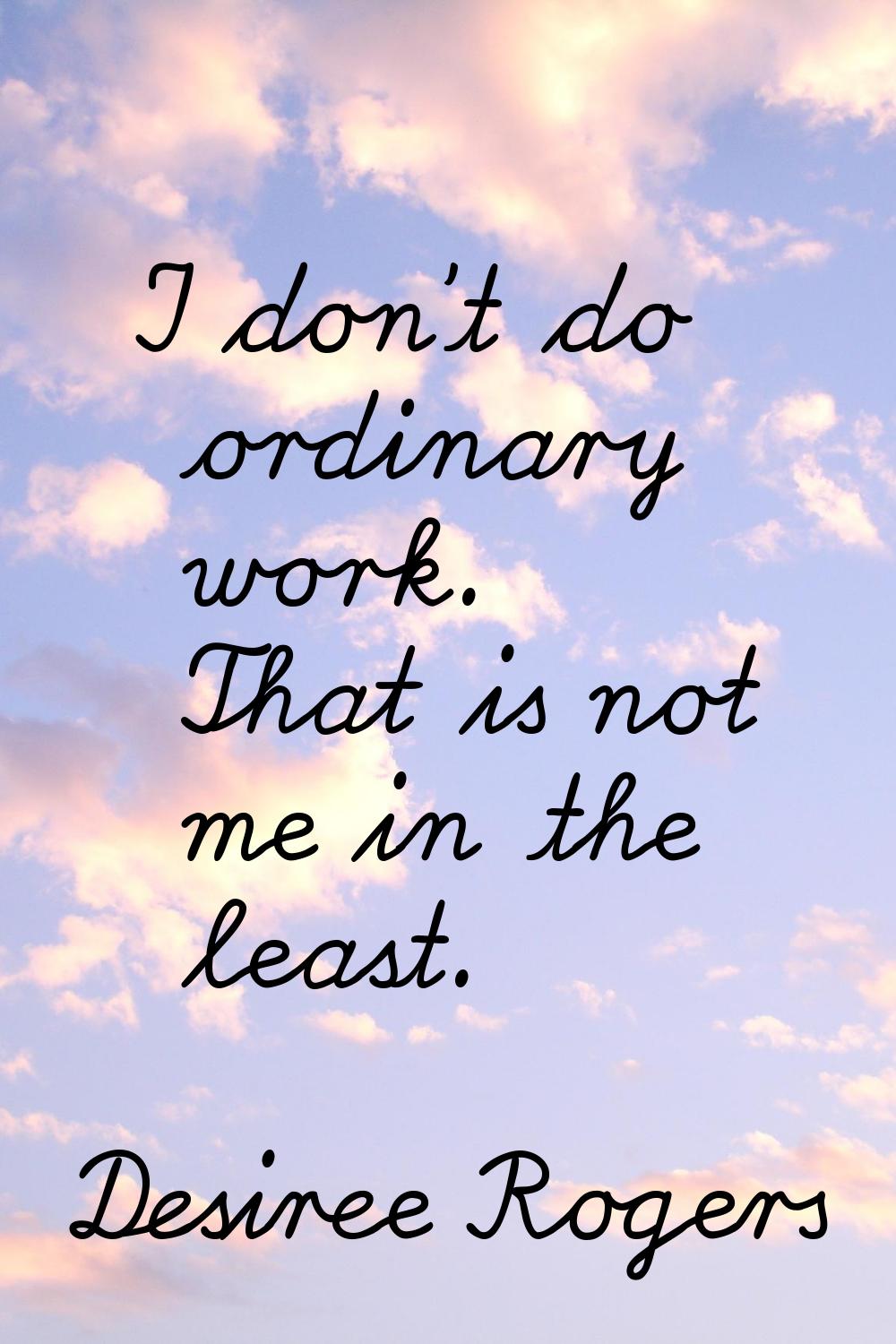 I don't do ordinary work. That is not me in the least.