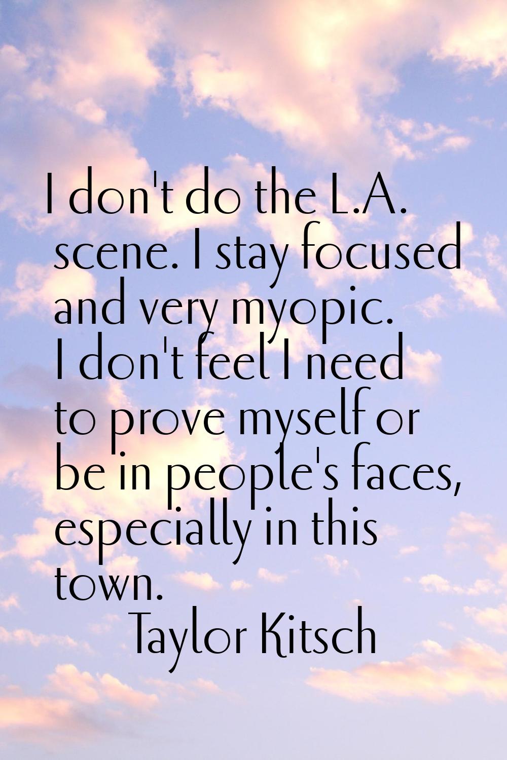 I don't do the L.A. scene. I stay focused and very myopic. I don't feel I need to prove myself or b