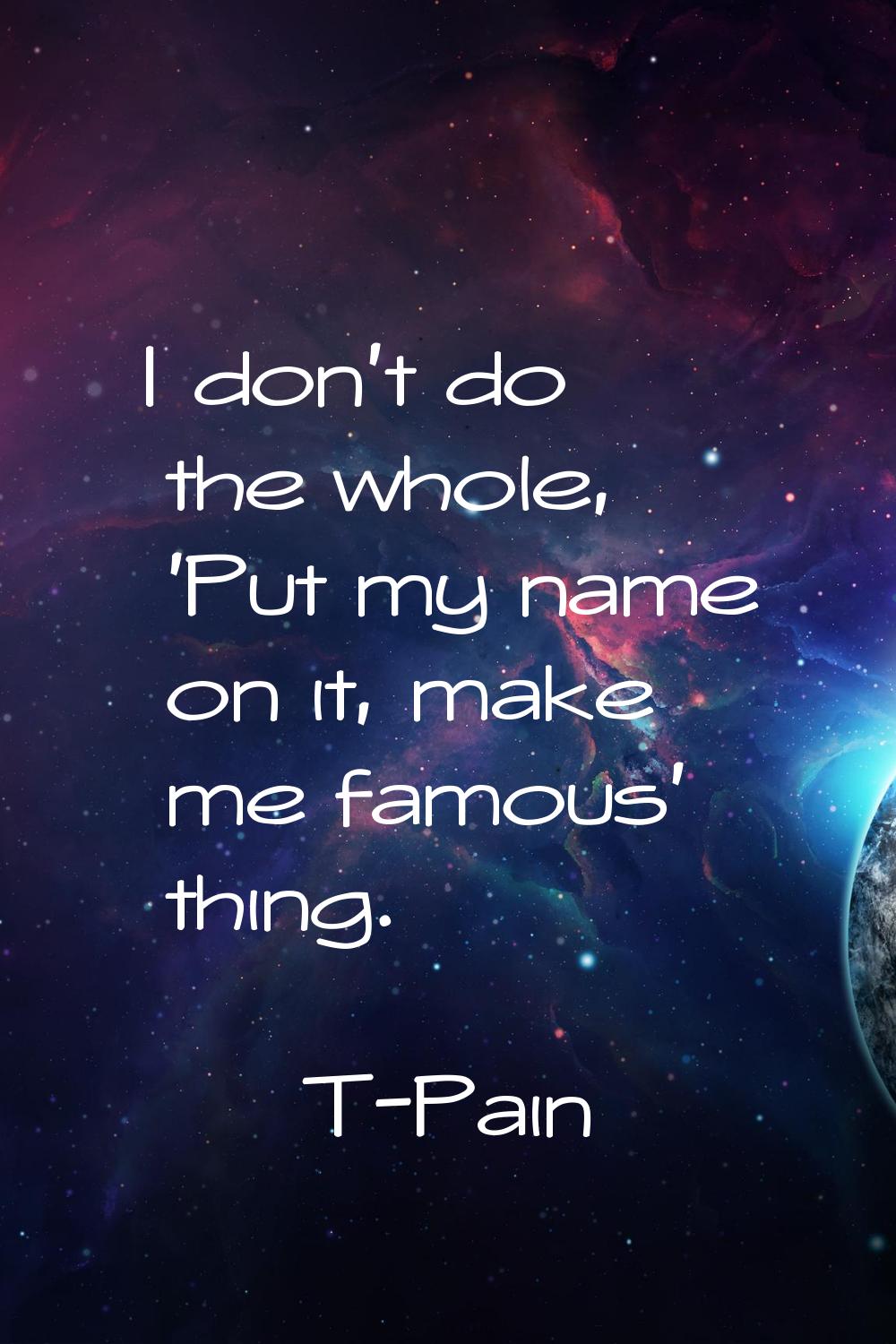 I don't do the whole, 'Put my name on it, make me famous' thing.