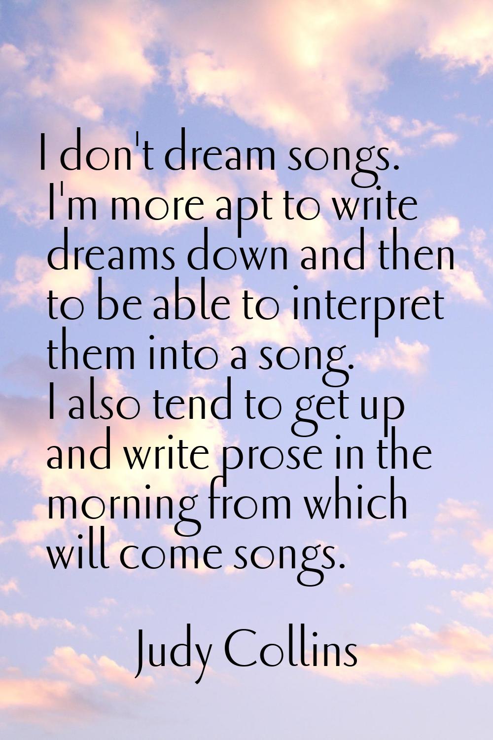 I don't dream songs. I'm more apt to write dreams down and then to be able to interpret them into a