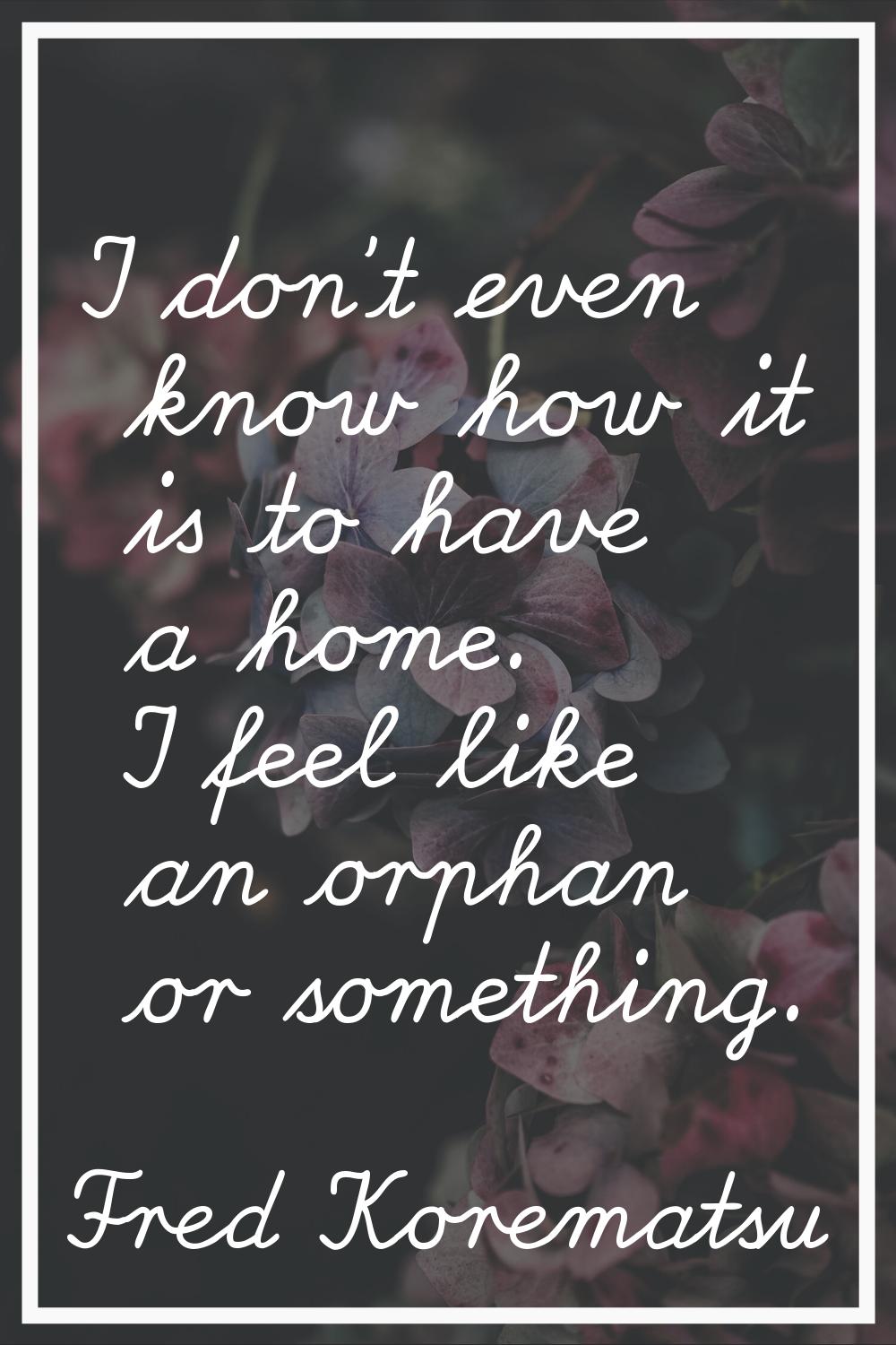 I don't even know how it is to have a home. I feel like an orphan or something.