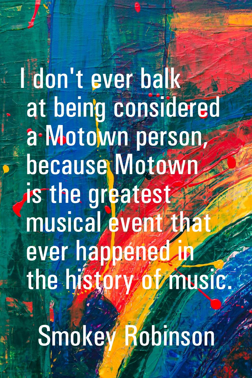 I don't ever balk at being considered a Motown person, because Motown is the greatest musical event