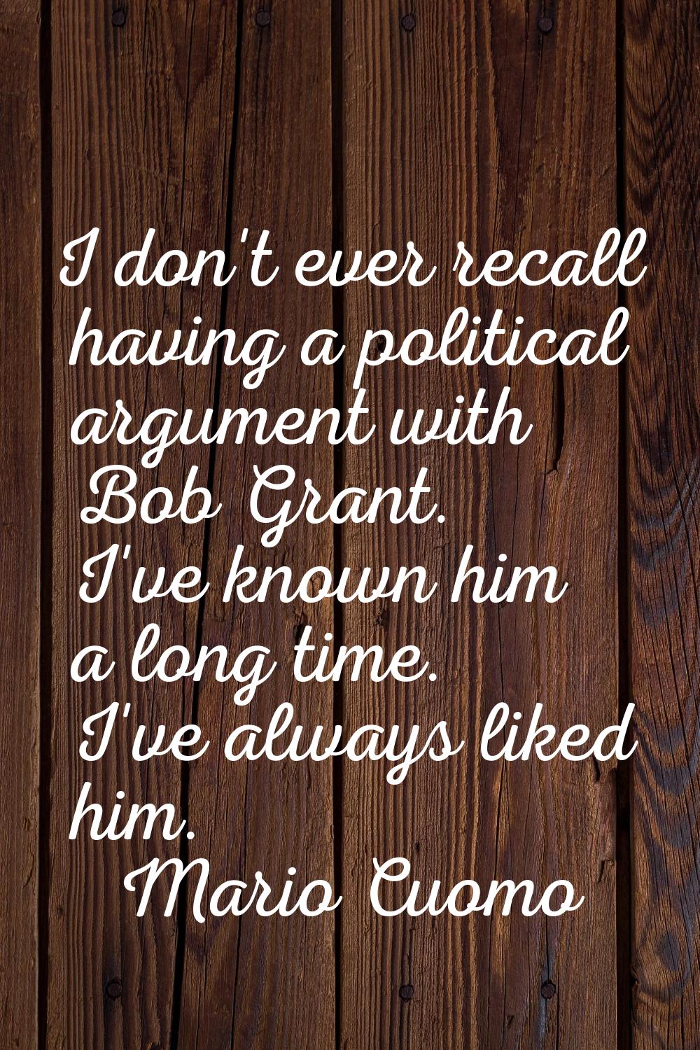 I don't ever recall having a political argument with Bob Grant. I've known him a long time. I've al