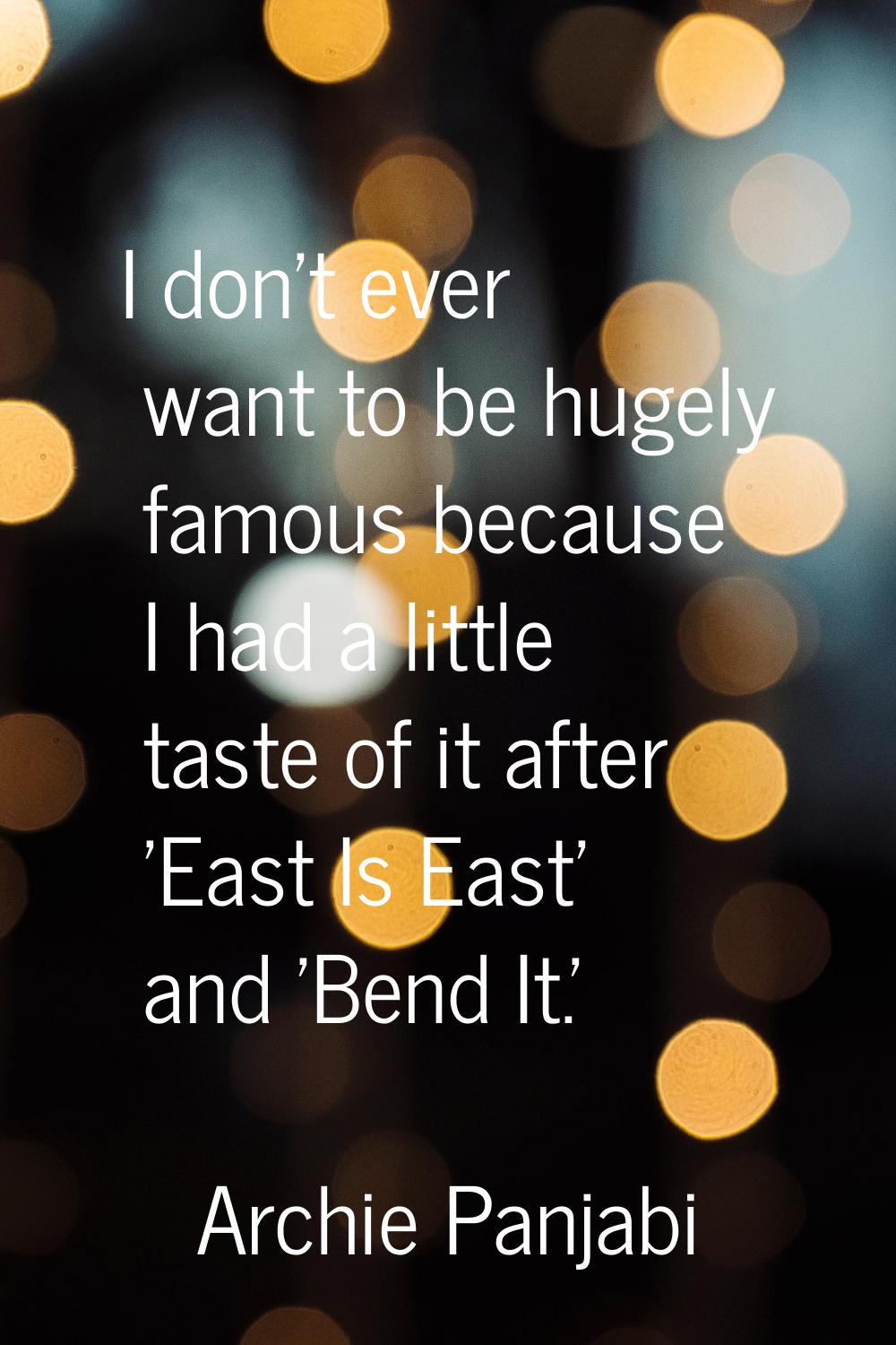 I don't ever want to be hugely famous because I had a little taste of it after 'East Is East' and '