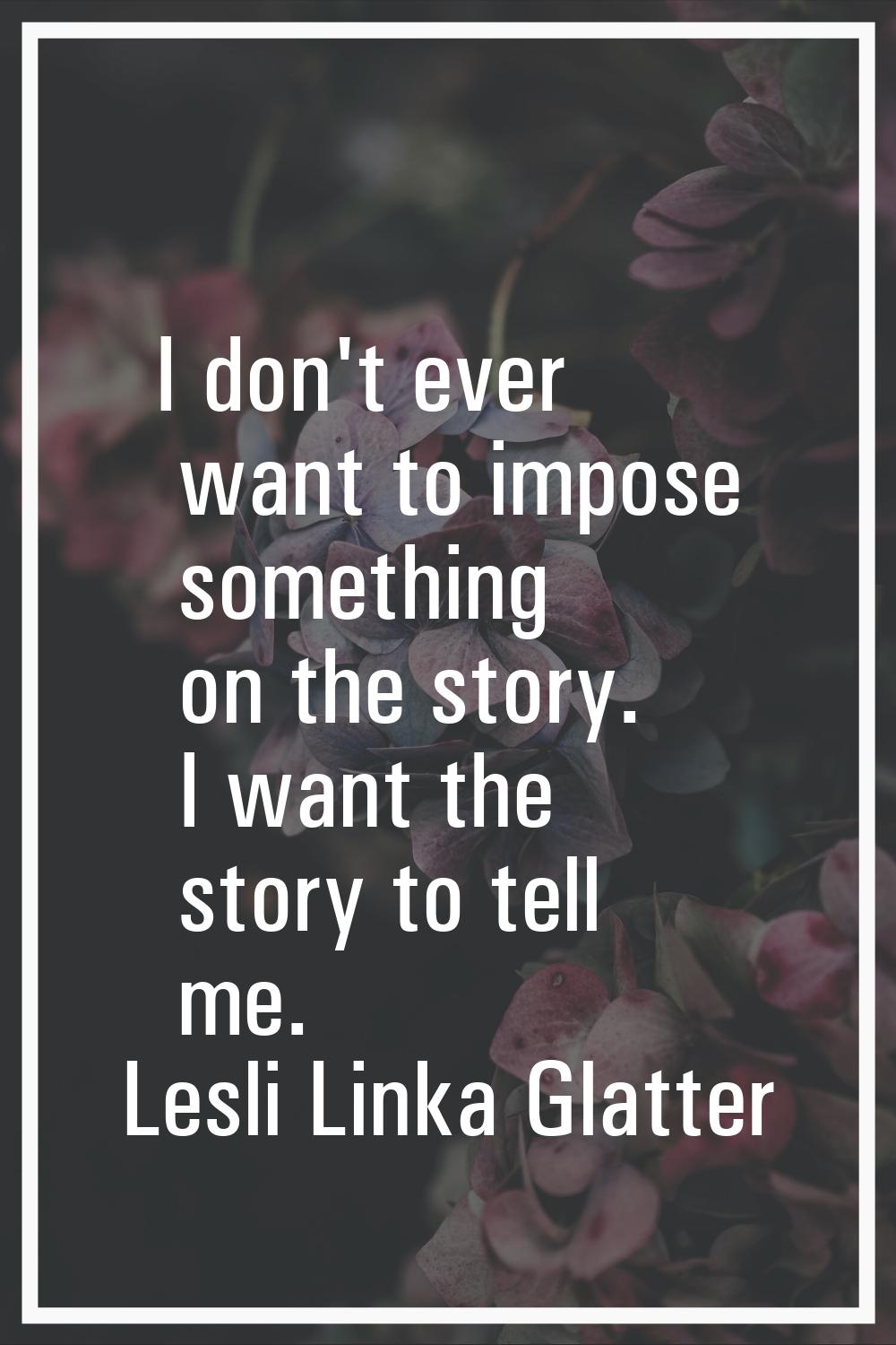 I don't ever want to impose something on the story. I want the story to tell me.