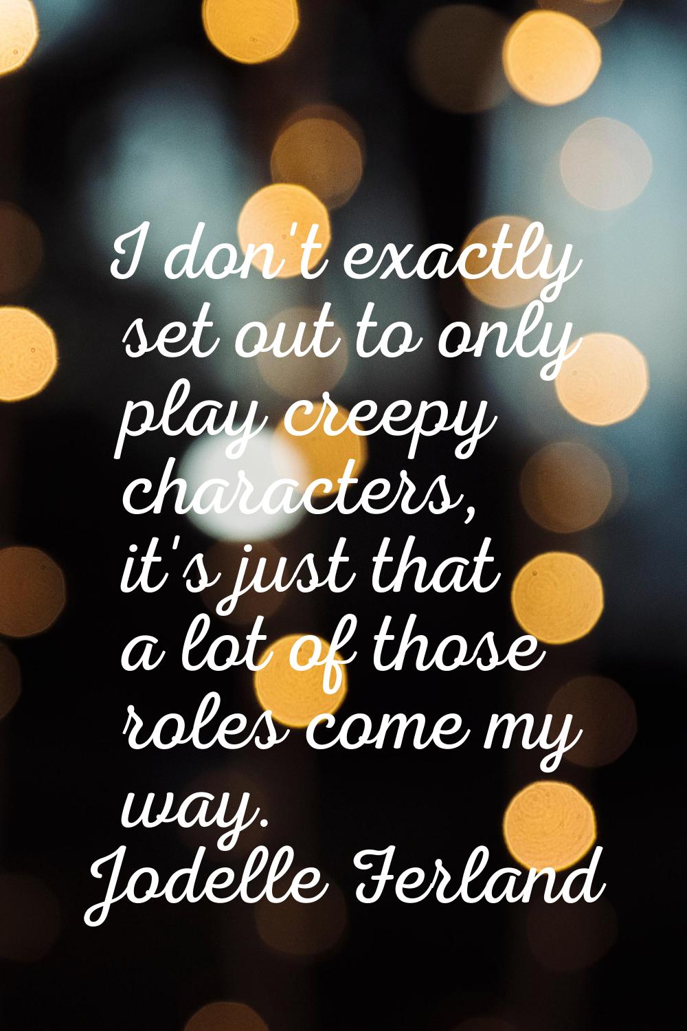 I don't exactly set out to only play creepy characters, it's just that a lot of those roles come my